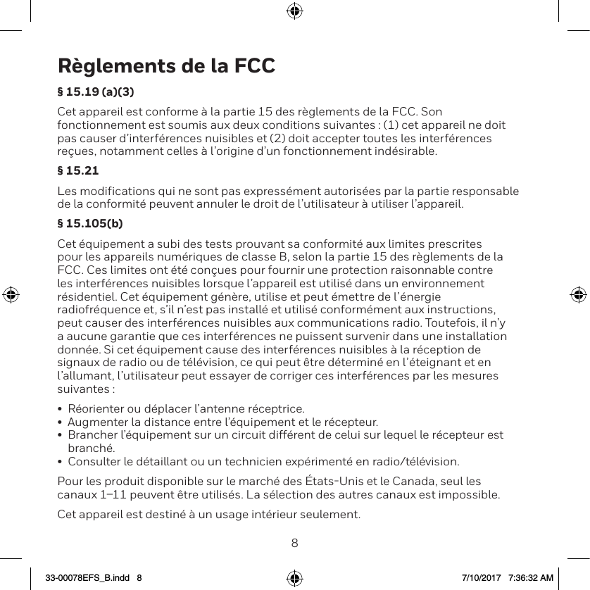 89R&egrave;glements de la FCC&sect; 15.19 (a)(3)Cet appareil est conforme &agrave; la partie 15 des r&egrave;glements de la FCC. Son fonctionnement est soumis aux deux conditions suivantes : (1) cet appareil ne doit pas causer d&rsquo;interf&eacute;rences nuisibles et (2) doit accepter toutes les interf&eacute;rences re&ccedil;ues, notamment celles &agrave; l&rsquo;origine d&rsquo;un fonctionnement ind&eacute;sirable.&sect; 15.21Les modifications qui ne sont pas express&eacute;ment autoris&eacute;es par la partie responsable de la conformit&eacute; peuvent annuler le droit de l&rsquo;utilisateur &agrave; utiliser l&rsquo;appareil. &sect; 15.105(b)Cet &eacute;quipement a subi des tests prouvant sa conformit&eacute; aux limites prescrites pour les appareils num&eacute;riques de classe B, selon la partie 15 des r&egrave;glements de la FCC. Ces limites ont &eacute;t&eacute; con&ccedil;ues pour fournir une protection raisonnable contre les interf&eacute;rences nuisibles lorsque l&rsquo;appareil est utilis&eacute; dans un environnement r&eacute;sidentiel. Cet &eacute;quipement g&eacute;n&egrave;re, utilise et peut &eacute;mettre de l&rsquo;&eacute;nergie radiofr&eacute;quence et, s&rsquo;il n&rsquo;est pas install&eacute; et utilis&eacute; conform&eacute;ment aux instructions, peut causer des interf&eacute;rences nuisibles aux communications radio. Toutefois, il n&rsquo;y a aucune garantie que ces interf&eacute;rences ne puissent survenir dans une installation donn&eacute;e. Si cet &eacute;quipement cause des interf&eacute;rences nuisibles &agrave; la r&eacute;ception de signaux de radio ou de t&eacute;l&eacute;vision, ce qui peut &ecirc;tre d&eacute;termin&eacute; en l&rsquo;&eacute;teignant et en l&rsquo;allumant, l&rsquo;utilisateur peut essayer de corriger ces interf&eacute;rences par les mesures suivantes :&bull;  R&eacute;orienter ou d&eacute;placer l&rsquo;antenne r&eacute;ceptrice.&bull;  Augmenter la distance entre l&rsquo;&eacute;quipement et le r&eacute;cepteur.&bull;  Brancher l&rsquo;&eacute;quipement sur un circuit diff&eacute;rent de celui sur lequel le r&eacute;cepteur est branch&eacute;.&bull;  Consulter le d&eacute;taillant ou un technicien exp&eacute;riment&eacute; en radio/t&eacute;l&eacute;vision.Pour les produit disponible sur le march&eacute; des &Eacute;tatsUnis et le Canada, seul les canaux 111 peuvent &ecirc;tre utilis&eacute;s. La s&eacute;lection des autres canaux est impossible.Cet appareil est destin&eacute; &agrave; un usage int&eacute;rieur seulement.33-00078EFS_B.indd   8 7/10/2017   7:36:32 AM