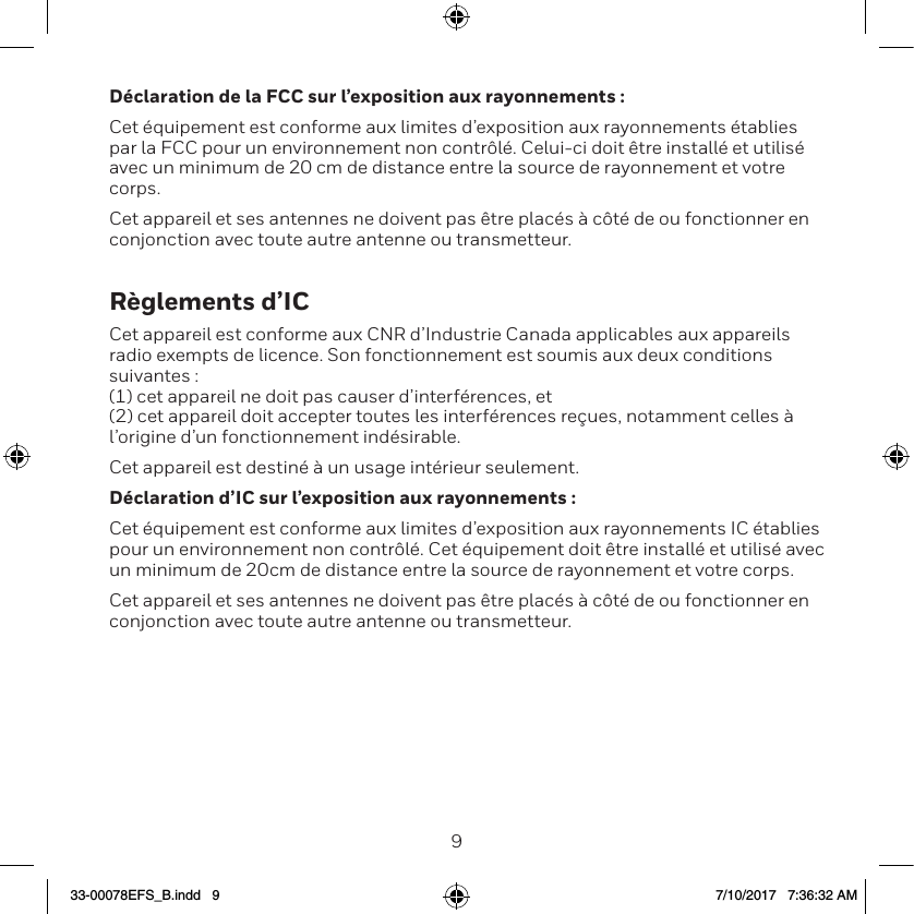 89D&eacute;claration de la FCC sur l&rsquo;exposition aux rayonnements :Cet &eacute;quipement est conforme aux limites d&rsquo;exposition aux rayonnements &eacute;tablies par la FCC pour un environnement non contr&ocirc;l&eacute;. Celui-ci doit &ecirc;tre install&eacute; et utilis&eacute; avec un minimum de 20 cm de distance entre la source de rayonnement et votre corps.Cet appareil et ses antennes ne doivent pas &ecirc;tre plac&eacute;s &agrave; c&ocirc;t&eacute; de ou fonctionner en conjonction avec toute autre antenne ou transmetteur.R&egrave;glements d&rsquo;ICCet appareil est conforme aux CNR d&rsquo;Industrie Canada applicables aux appareils radio exempts de licence. Son fonctionnement est soumis aux deux conditions suivantes : (1) cet appareil ne doit pas causer d&rsquo;interf&eacute;rences, et  (2) cet appareil doit accepter toutes les interf&eacute;rences re&ccedil;ues, notamment celles &agrave; l&rsquo;origine d&rsquo;un fonctionnement ind&eacute;sirable. Cet appareil est destin&eacute; &agrave; un usage int&eacute;rieur seulement.D&eacute;claration d&rsquo;IC sur l&rsquo;exposition aux rayonnements :Cet &eacute;quipement est conforme aux limites d&rsquo;exposition aux rayonnements IC &eacute;tablies pour un environnement non contr&ocirc;l&eacute;. Cet &eacute;quipement doit &ecirc;tre install&eacute; et utilis&eacute; avec un minimum de 20cm de distance entre la source de rayonnement et votre corps.Cet appareil et ses antennes ne doivent pas &ecirc;tre plac&eacute;s &agrave; c&ocirc;t&eacute; de ou fonctionner en conjonction avec toute autre antenne ou transmetteur.33-00078EFS_B.indd   9 7/10/2017   7:36:32 AM