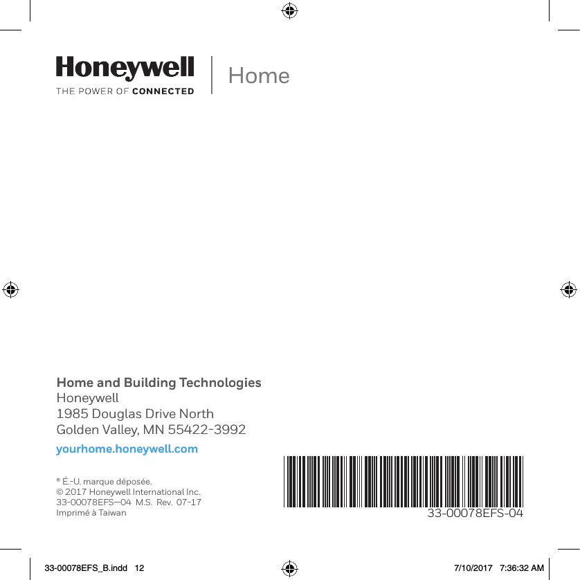 Home and Building TechnologiesHoneywell1985 Douglas Drive NorthGolden Valley, MN 55422-3992yourhome.honeywell.comHome33-00078EFS-04&reg; &Eacute;.-U. marque d&eacute;pos&eacute;e.&copy; 2017 Honeywell International Inc.33-00078EFS&mdash;04  M.S.  Rev.  07-17Imprim&eacute; &agrave; TaiwanHome and Building TechnologiesHoneywell1985 Douglas Drive NorthGolden Valley, MN 55422-3992yourhome.honeywell.com33-00078EFS_B.indd   12 7/10/2017   7:36:32 AM