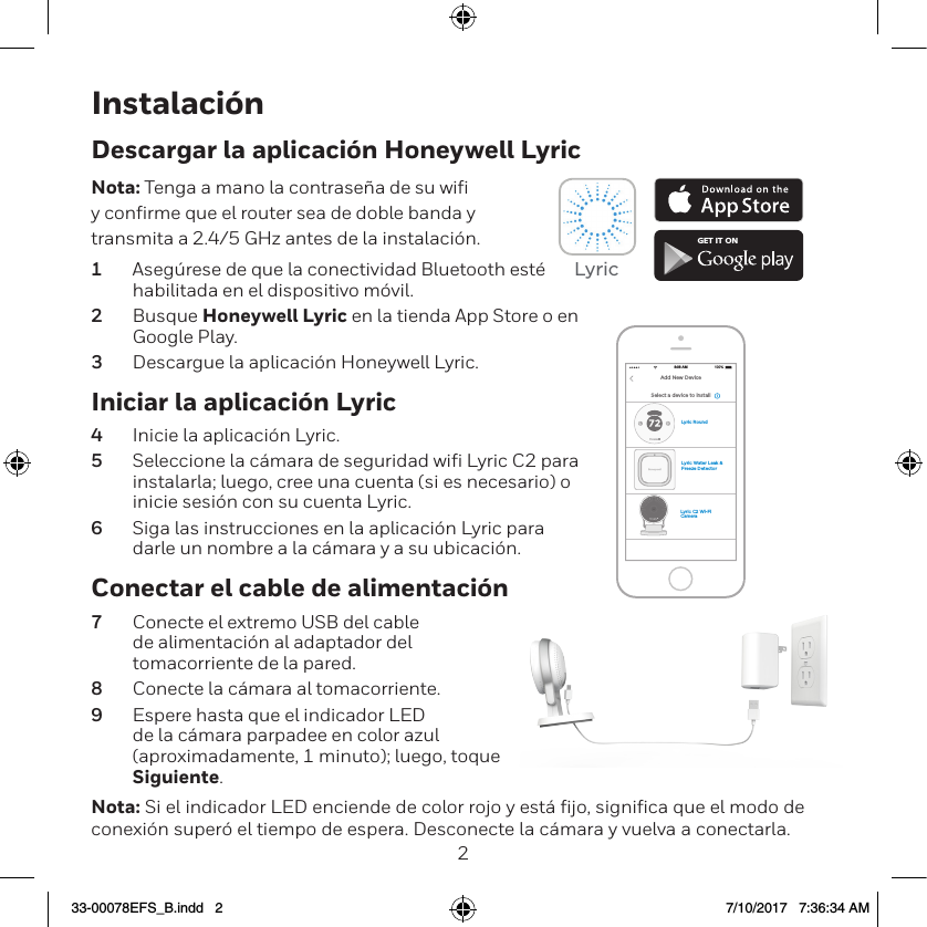 23Instalaci&oacute;nIniciar la aplicaci&oacute;n Lyric4  Inicie la aplicaci&oacute;n Lyric.5  Seleccione la c&aacute;mara de seguridad wiﬁ Lyric C2 para instalarla; luego, cree una cuenta (si es necesario) o inicie sesi&oacute;n con su cuenta Lyric.6  Siga las instrucciones en la aplicaci&oacute;n Lyric para darle un nombre a la c&aacute;mara y a su ubicaci&oacute;n.Descargar la aplicaci&oacute;n Honeywell LyricNota: Tenga a mano la contrase&ntilde;a de su wiﬁ y conﬁrme que el router sea de doble banda y transmita a 2.4/5 GHz antes de la instalaci&oacute;n.1  Aseg&uacute;rese de que la conectividad Bluetooth est&eacute; habilitada en el dispositivo m&oacute;vil.2  Busque Honeywell Lyric en la tienda App Store o en Google Play.3  Descargue la aplicaci&oacute;n Honeywell Lyric.Conectar el cable de alimentaci&oacute;n7  Conecte el extremo USB del cable de alimentaci&oacute;n al adaptador del tomacorriente de la pared.8  Conecte la c&aacute;mara al tomacorriente.9  Espere hasta que el indicador LED de la c&aacute;mara parpadee en color azul (aproximadamente, 1 minuto); luego, toque Siguiente.Nota: Si el indicador LED enciende de color rojo y est&aacute; fijo, significa que el modo de conexi&oacute;n super&oacute; el tiempo de espera. Desconecte la c&aacute;mara y vuelva a conectarla.GET IT ONLyricLyric Water Leak &amp; Freeze DetectorLyric C2 Wi-Fi CameraLyric RoundSelect a device to install100%8:08 AMAdd New Device33-00078EFS_B.indd   2 7/10/2017   7:36:34 AM