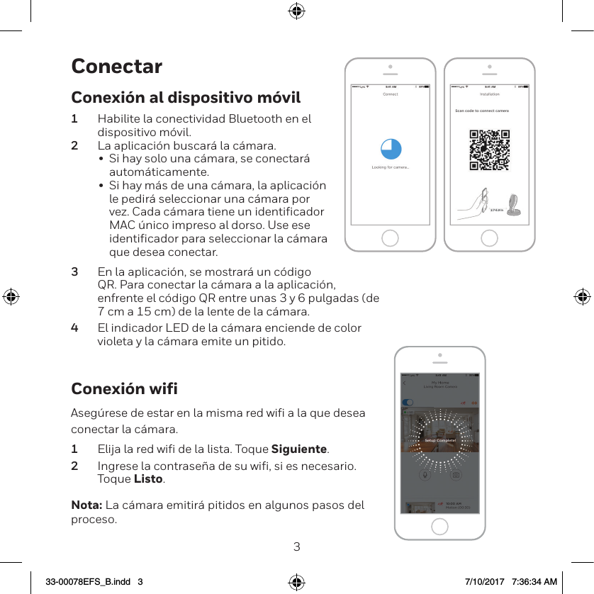 23ConectarConexi&oacute;n wifiAseg&uacute;rese de estar en la misma red wiﬁ a la que desea conectar la c&aacute;mara.1  Elija la red wiﬁ de la lista. Toque Siguiente.2  Ingrese la contrase&ntilde;a de su wiﬁ, si es necesario. Toque Listo.Nota: La c&aacute;mara emitir&aacute; pitidos en algunos pasos del proceso.NEXTNEXT2.7-5.9 inConexi&oacute;n al dispositivo m&oacute;vil1  Habilite la conectividad Bluetooth en el dispositivo m&oacute;vil.2  La aplicaci&oacute;n buscar&aacute; la c&aacute;mara.&bull;  Si hay solo una c&aacute;mara, se conectar&aacute; autom&aacute;ticamente.&bull;  Si hay m&aacute;s de una c&aacute;mara, la aplicaci&oacute;n le pedir&aacute; seleccionar una c&aacute;mara por vez. Cada c&aacute;mara tiene un identiﬁcador MAC &uacute;nico impreso al dorso. Use ese identiﬁcador para seleccionar la c&aacute;mara que desea conectar.3  En la aplicaci&oacute;n, se mostrar&aacute; un c&oacute;digo QR. Para conectar la c&aacute;mara a la aplicaci&oacute;n, enfrente el c&oacute;digo QR entre unas 3 y 6 pulgadas (de 7 cm a 15 cm) de la lente de la c&aacute;mara.4  El indicador LED de la c&aacute;mara enciende de color violeta y la c&aacute;mara emite un pitido.33-00078EFS_B.indd   3 7/10/2017   7:36:34 AM