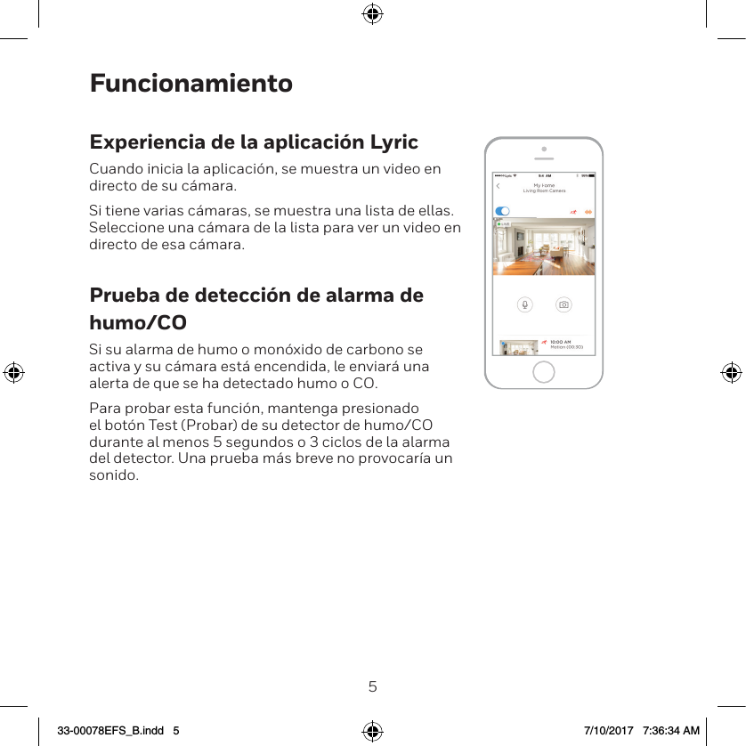45FuncionamientoExperiencia de la aplicaci&oacute;n LyricCuando inicia la aplicaci&oacute;n, se muestra un video en directo de su c&aacute;mara.Si tiene varias c&aacute;maras, se muestra una lista de ellas. Seleccione una c&aacute;mara de la lista para ver un video en directo de esa c&aacute;mara.Prueba de detecci&oacute;n de alarma de humo/COSi su alarma de humo o mon&oacute;xido de carbono se activa y su c&aacute;mara est&aacute; encendida, le enviar&aacute; una alerta de que se ha detectado humo o CO.Para probar esta funci&oacute;n, mantenga presionado el bot&oacute;n Test (Probar) de su detector de humo/CO durante al menos 5 segundos o 3 ciclos de la alarma del detector. Una prueba m&aacute;s breve no provocar&iacute;a un sonido.33-00078EFS_B.indd   5 7/10/2017   7:36:34 AM