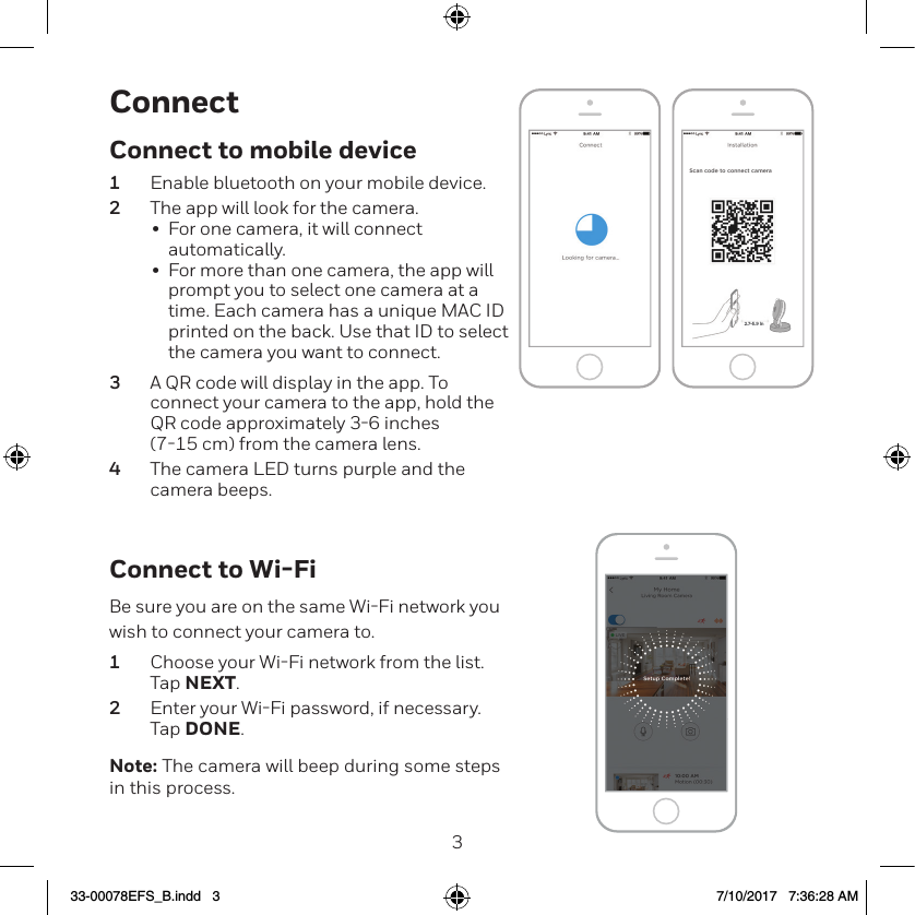 23ConnectConnect to Wi-FiBe sure you are on the same WiFi network you wish to connect your camera to.1  Choose your WiFi network from the list. Tap NEXT.2  Enter your WiFi password, if necessary. Tap DONE.Note: The camera will beep during some steps in this process.NEXTNEXT2.7-5.9 inConnect to mobile device1  Enable bluetooth on your mobile device.2  The app will look for the camera.&bull;  For one camera, it will connect automatically.&bull;  For more than one camera, the app will prompt you to select one camera at a time. Each camera has a unique MAC ID printed on the back. Use that ID to select the camera you want to connect.3  A QR code will display in the app. To connect your camera to the app, hold the QR code approximately 36 inches  (715 cm) from the camera lens.4  The camera LED turns purple and the camera beeps.33-00078EFS_B.indd   3 7/10/2017   7:36:28 AM