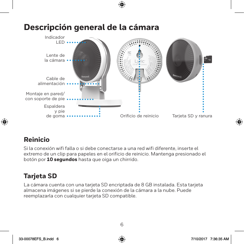 67Descripci&oacute;n general de la c&aacute;maraIndicador  LEDLente de  la c&aacute;maraCable de  alimentaci&oacute;nMontaje en pared/con soporte de pieEspaldera  y pie  de goma Oriﬁcio de reinicio Tarjeta SD y ranuraReinicioSi la conexi&oacute;n wifi falla o si debe conectarse a una red wifi diferente, inserte el extremo de un clip para papeles en el orificio de reinicio. Mantenga presionado el bot&oacute;n por 10 segundos hasta que oiga un chirrido.Tarjeta SDLa c&aacute;mara cuenta con una tarjeta SD encriptada de 8 GB instalada. Esta tarjeta almacena im&aacute;genes si se pierde la conexi&oacute;n de la c&aacute;mara a la nube. Puede reemplazarla con cualquier tarjeta SD compatible.33-00078EFS_B.indd   6 7/10/2017   7:36:35 AM