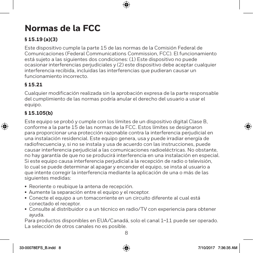 89Normas de la FCC&sect; 15.19 (a)(3)Este dispositivo cumple la parte 15 de las normas de la Comisi&oacute;n Federal de Comunicaciones (Federal Communications Commission, FCC). El funcionamiento est&aacute; sujeto a las siguientes dos condiciones: (1) Este dispositivo no puede ocasionar interferencias perjudiciales y (2) este dispositivo debe aceptar cualquier interferencia recibida, incluidas las interferencias que pudieran causar un funcionamiento incorrecto.&sect; 15.21Cualquier modificaci&oacute;n realizada sin la aprobaci&oacute;n expresa de la parte responsable del cumplimiento de las normas podr&iacute;a anular el derecho del usuario a usar el equipo. &sect; 15.105(b)Este equipo se prob&oacute; y cumple con los l&iacute;mites de un dispositivo digital Clase B, conforme a la parte 15 de las normas de la FCC. Estos l&iacute;mites se designaron para proporcionar una protecci&oacute;n razonable contra la interferencia perjudicial en una instalaci&oacute;n residencial. Este equipo genera, usa y puede irradiar energ&iacute;a de radiofrecuencia y, si no se instala y usa de acuerdo con las instrucciones, puede causar interferencia perjudicial a las comunicaciones radioel&eacute;ctricas. No obstante, no hay garant&iacute;a de que no se producir&aacute; interferencia en una instalaci&oacute;n en especial. Si este equipo causa interferencia perjudicial a la recepci&oacute;n de radio o televisi&oacute;n, lo cual se puede determinar al apagar y encender el equipo, se insta al usuario a que intente corregir la interferencia mediante la aplicaci&oacute;n de una o m&aacute;s de las siguientes medidas:&bull;  Reoriente o reubique la antena de recepci&oacute;n.&bull;  Aumente la separaci&oacute;n entre el equipo y el receptor.&bull;  Conecte el equipo a un tomacorriente en un circuito diferente al cual est&aacute; conectado el receptor.&bull;  Consulte al distribuidor o a un t&eacute;cnico en radio/TV con experiencia para obtener ayuda.Para productos disponibles en EUA/Canad&aacute;, solo el canal 1~11 puede ser operado. La selecci&oacute;n de otros canales no es posible.33-00078EFS_B.indd   8 7/10/2017   7:36:35 AM