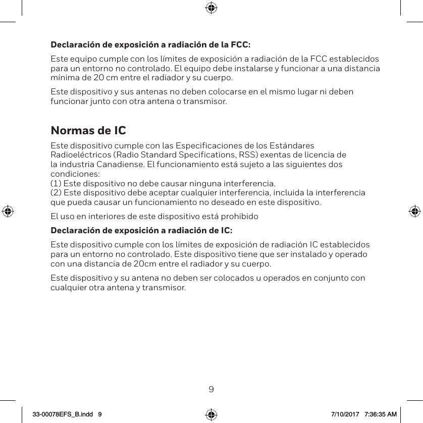 89Declaraci&oacute;n de exposici&oacute;n a radiaci&oacute;n de la FCC:Este equipo cumple con los l&iacute;mites de exposici&oacute;n a radiaci&oacute;n de la FCC establecidos para un entorno no controlado. El equipo debe instalarse y funcionar a una distancia m&iacute;nima de 20 cm entre el radiador y su cuerpo.Este dispositivo y sus antenas no deben colocarse en el mismo lugar ni deben funcionar junto con otra antena o transmisor.Normas de ICEste dispositivo cumple con las Especificaciones de los Est&aacute;ndares Radioel&eacute;ctricos (Radio Standard Specifications, RSS) exentas de licencia de la industria Canadiense. El funcionamiento est&aacute; sujeto a las siguientes dos condiciones:  (1) Este dispositivo no debe causar ninguna interferencia.  (2) Este dispositivo debe aceptar cualquier interferencia, incluida la interferencia que pueda causar un funcionamiento no deseado en este dispositivo. El uso en interiores de este dispositivo est&aacute; prohibidoDeclaraci&oacute;n de exposici&oacute;n a radiaci&oacute;n de IC:Este dispositivo cumple con los l&iacute;mites de exposici&oacute;n de radiaci&oacute;n IC establecidos para un entorno no controlado. Este dispositivo tiene que ser instalado y operado con una distancia de 20cm entre el radiador y su cuerpo.Este dispositivo y su antena no deben ser colocados u operados en conjunto con cualquier otra antena y transmisor.33-00078EFS_B.indd   9 7/10/2017   7:36:35 AM
