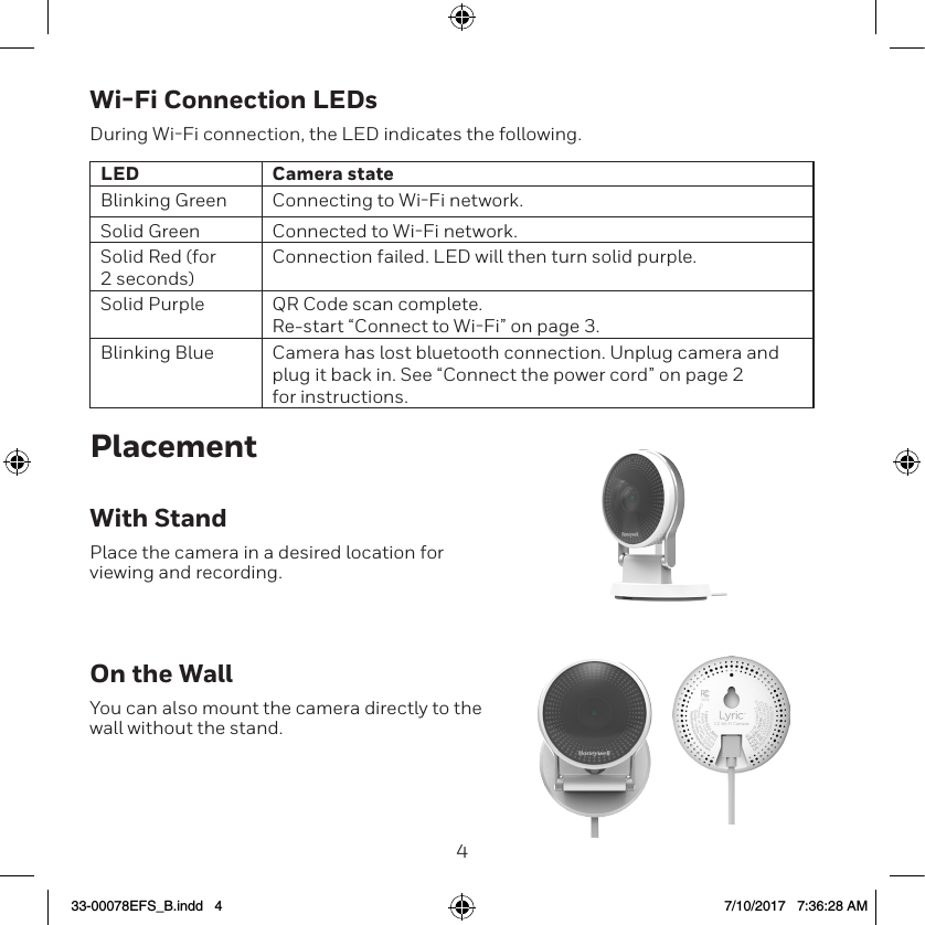 45Wi-Fi Connection LEDsDuring WiFi connection, the LED indicates the following.LED Camera stateBlinking Green Connecting to WiFi network.Solid Green Connected to WiFi network.Solid Red (for 2 seconds)Connection failed. LED will then turn solid purple.Solid Purple QR Code scan complete.  Re-start &ldquo;Connect to WiFi&rdquo; on page 3.Blinking Blue Camera has lost bluetooth connection. Unplug camera and plug it back in. See &ldquo;Connect the power cord&rdquo; on page 2 for instructions.PlacementWith StandPlace the camera in a desired location for viewing and recording.On the WallYou can also mount the camera directly to the wall without the stand.33-00078EFS_B.indd   4 7/10/2017   7:36:28 AM
