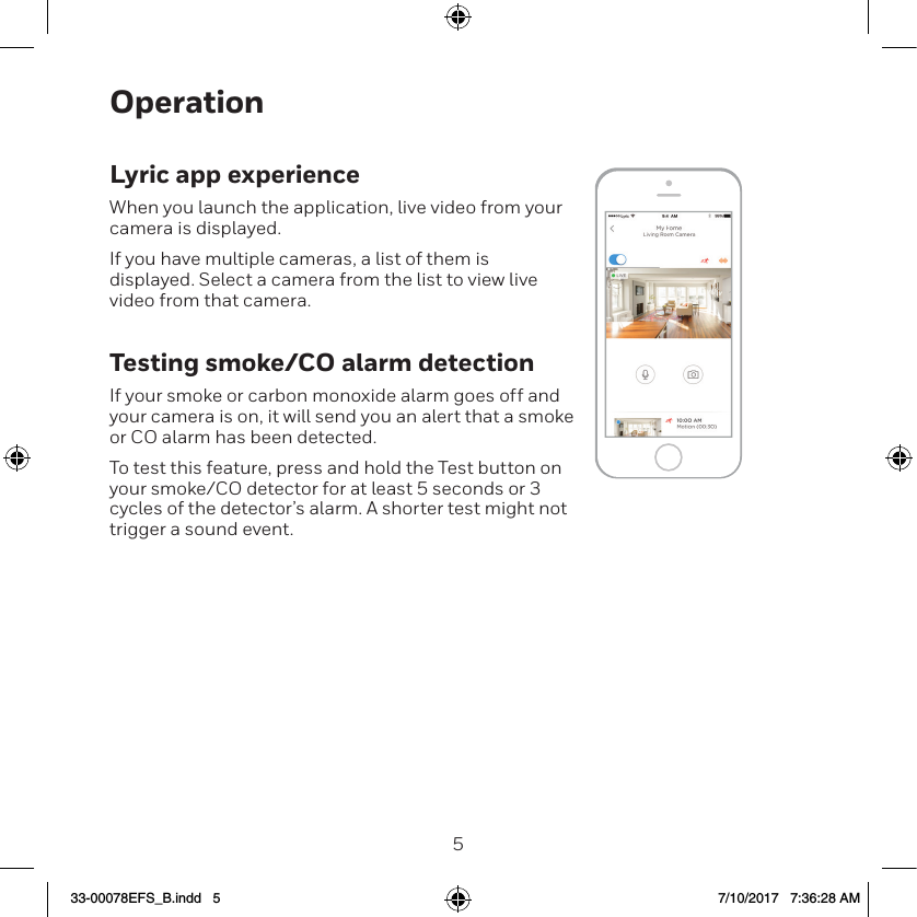 45OperationLyric app experienceWhen you launch the application, live video from your camera is displayed.If you have multiple cameras, a list of them is displayed. Select a camera from the list to view live video from that camera.Testing smoke/CO alarm detectionIf your smoke or carbon monoxide alarm goes off and your camera is on, it will send you an alert that a smoke or CO alarm has been detected.To test this feature, press and hold the Test button on your smoke/CO detector for at least 5 seconds or 3 cycles of the detector&rsquo;s alarm. A shorter test might not trigger a sound event.33-00078EFS_B.indd   5 7/10/2017   7:36:28 AM