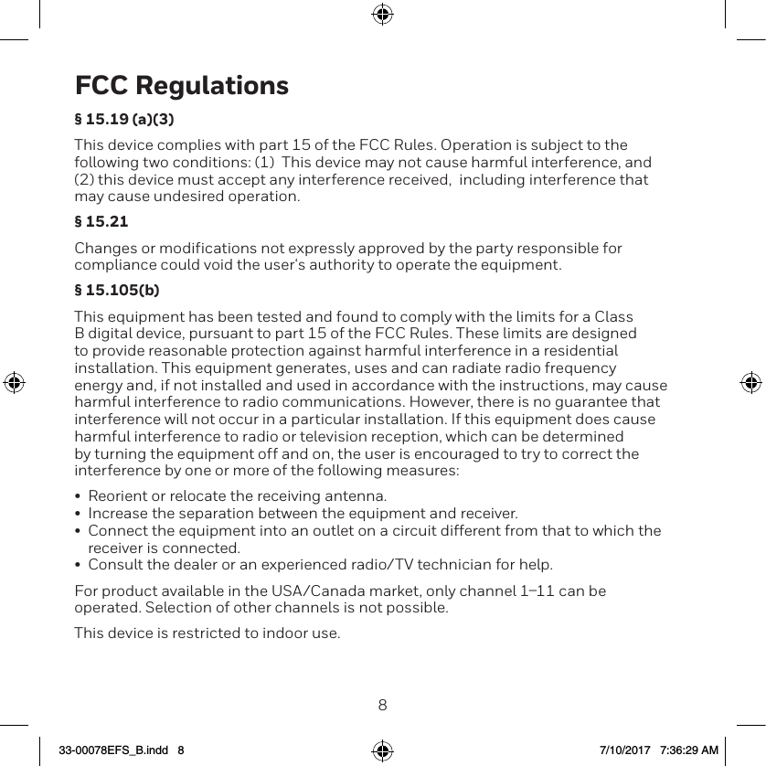 89FCC Regulations&sect; 15.19 (a)(3)This device complies with part 15 of the FCC Rules. Operation is subject to the following two conditions: (1)  This device may not cause harmful interference, and (2) this device must accept any interference received,  including interference that may cause undesired operation.&sect; 15.21Changes or modifications not expressly approved by the party responsible for compliance could void the user&lsquo;s authority to operate the equipment.&sect; 15.105(b)This equipment has been tested and found to comply with the limits for a Class B digital device, pursuant to part 15 of the FCC Rules. These limits are designed to provide reasonable protection against harmful interference in a residential installation. This equipment generates, uses and can radiate radio frequency energy and, if not installed and used in accordance with the instructions, may cause harmful interference to radio communications. However, there is no guarantee that interference will not occur in a particular installation. If this equipment does cause harmful interference to radio or television reception, which can be determined by turning the equipment off and on, the user is encouraged to try to correct the interference by one or more of the following measures:&bull;  Reorient or relocate the receiving antenna.&bull;  Increase the separation between the equipment and receiver.&bull;  Connect the equipment into an outlet on a circuit different from that to which the receiver is connected.&bull;  Consult the dealer or an experienced radio/TV technician for help.For product available in the USA/Canada market, only channel 111 can be operated. Selection of other channels is not possible.This device is restricted to indoor use.33-00078EFS_B.indd   8 7/10/2017   7:36:29 AM