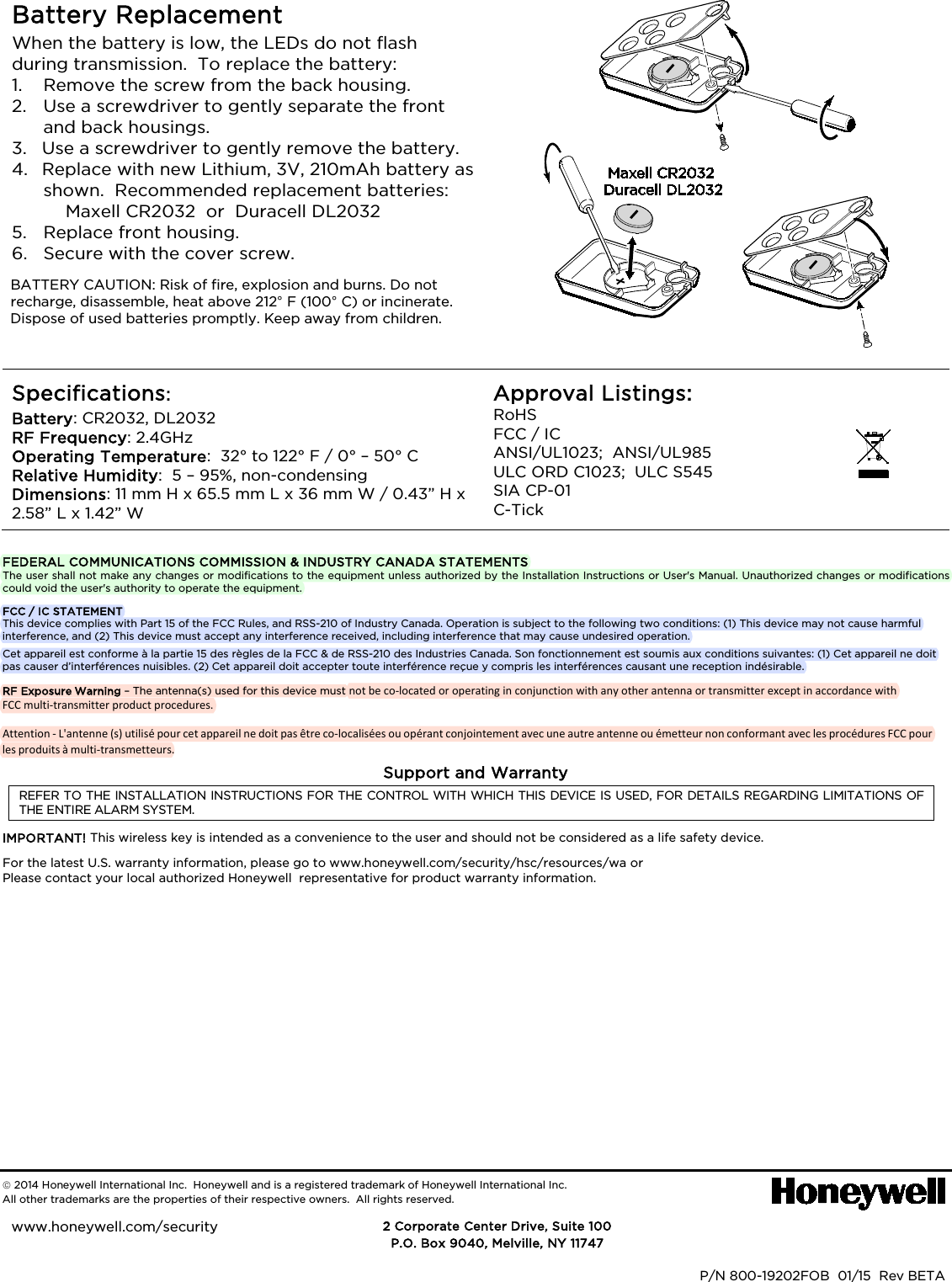 Battery ReplacementWhen the battery is low, the LEDs do not flash during transmission. To replace the battery: 1. Remove the screw from the back housing.2. Use a screwdriver to gently separate the frontand back housings.3. Use a screwdriver to gently remove the battery.4. Replace with new Lithium, 3V, 210mAh battery asshown. Recommended replacement batteries:Maxell CR2032 or Duracell DL2032 5. Replace front housing.6. Secure with the cover screw.BATTERY CAUTION: Risk of fire, explosion and burns. Do not recharge, disassemble, heat above 212° F (100° C) or incinerate. Dispose of used batteries promptly. Keep away from children. Specifications: Battery: CR2032, DL2032 RF Frequency: 2.4GHz Operating Temperature: 32° to 122° F / 0° – 50° C Relative Humidity: 5 – 95%, non-condensing Dimensions: 11 mm H x 65.5 mm L x 36 mm W / 0.43” H x 2.58” L x 1.42” W Approval Listings: RoHS FCC / IC ANSI/UL1023; ANSI/UL985 ULC ORD C1023; ULC S545 SIA CP-01 C-Tick FEDERAL COMMUNICATIONS COMMISSION & INDUSTRY CANADA STATEMENTS The user shall not make any changes or modifications to the equipment unless authorized by the Installation Instructions or User's Manual. Unauthorized changes or modifications could void the user's authority to operate the equipment. FCC / IC STATEMENT This device complies with Part 15 of the FCC Rules, and RSS-210 of Industry Canada. Operation is subject to the following two conditions: (1) This device may not cause harmful interference, and (2) This device must accept any interference received, including interference that may cause undesired operation. Cet appareil est conforme à la partie 15 des règles de la FCC & de RSS-210 des Industries Canada. Son fonctionnement est soumis aux conditions suivantes: (1) Cet appareil ne doit pas causer d’interférences nuisibles. (2) Cet appareil doit accepter toute interférence reçue y compris les interférences causant une reception indésirable. RF Exposure Warning – The antenna(s) used for this device must not be co-located or operating in conjunction with any other antenna or transmitter except in accordance with FCC multi-transmitter product procedures.Attention - L'antenne (s) utilisé pour cet appareil ne doit pas être co-localisées ou opérant conjointement avec une autre antenne ou émetteur non conformant avec les procédures FCC pour les produits à multi-transmetteurs.Support and Warranty REFER TO THE INSTALLATION INSTRUCTIONS FOR THE CONTROL WITH WHICH THIS DEVICE IS USED, FOR DETAILS REGARDING LIMITATIONS OF THE ENTIRE ALARM SYSTEM. IMPORTANT! This wireless key is intended as a convenience to the user and should not be considered as a life safety device. For the latest U.S. warranty information, please go to www.honeywell.com/security/hsc/resources/wa or Please contact your local authorized Honeywell representative for product warranty information. 2014 Honeywell International Inc. Honeywell and is a registered trademark of Honeywell International Inc. All other trademarks are the properties of their respective owners. All rights reserved. DOC CODE 128B BAR CODE HERE P/N 800-19202FOB 01/15 Rev BETA 2 Corporate Center Drive, Suite 100 P.O. Box 9040, Melville, NY 11747 www.honeywell.com/security