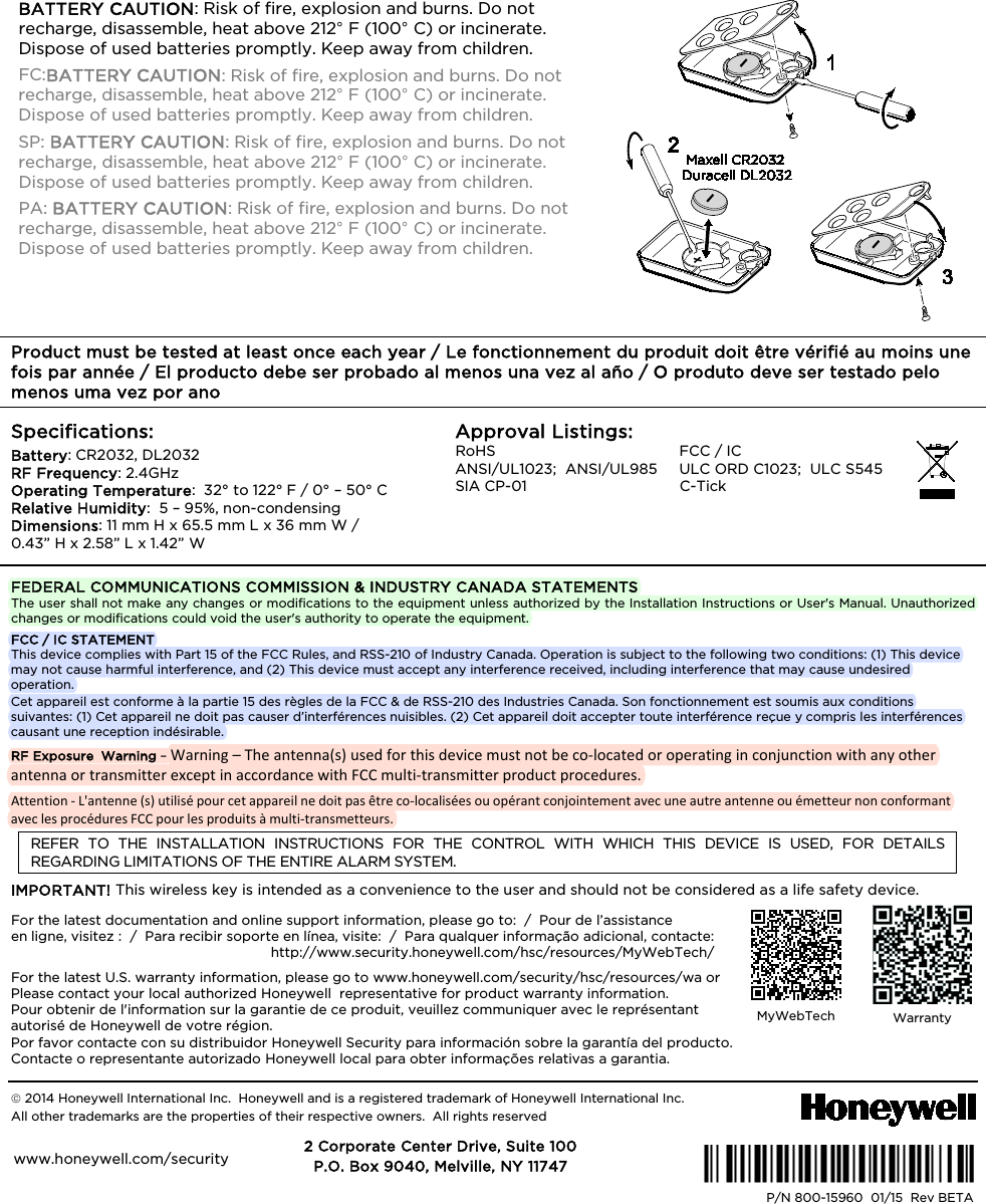 BATTERY CAUTION: Risk of fire, explosion and burns. Do not recharge, disassemble, heat above 212° F (100° C) or incinerate. Dispose of used batteries promptly. Keep away from children. FC:BATTERY CAUTION: Risk of fire, explosion and burns. Do not recharge, disassemble, heat above 212° F (100° C) or incinerate. Dispose of used batteries promptly. Keep away from children. SP: BATTERY CAUTION: Risk of fire, explosion and burns. Do not recharge, disassemble, heat above 212° F (100° C) or incinerate. Dispose of used batteries promptly. Keep away from children. PA: BATTERY CAUTION: Risk of fire, explosion and burns. Do not recharge, disassemble, heat above 212° F (100° C) or incinerate. Dispose of used batteries promptly. Keep away from children. Product must be tested at least once each year / Le fonctionnement du produit doit être vérifié au moins une fois par année / El producto debe ser probado al menos una vez al año / O produto deve ser testado pelo menos uma vez por ano Specifications: Battery: CR2032, DL2032 RF Frequency: 2.4GHz Operating Temperature: 32° to 122° F / 0° – 50° C Relative Humidity: 5 – 95%, non-condensing Dimensions: 11 mm H x 65.5 mm L x 36 mm W / 0.43” H x 2.58” L x 1.42” W Approval Listings: RoHS FCC / IC ANSI/UL1023; ANSI/UL985 ULC ORD C1023; ULC S545 SIA CP-01 C-Tick FEDERAL COMMUNICATIONS COMMISSION & INDUSTRY CANADA STATEMENTS The user shall not make any changes or modifications to the equipment unless authorized by the Installation Instructions or User's Manual. Unauthorized changes or modifications could void the user's authority to operate the equipment. FCC / IC STATEMENT This device complies with Part 15 of the FCC Rules, and RSS-210 of Industry Canada. Operation is subject to the following two conditions: (1) This device may not cause harmful interference, and (2) This device must accept any interference received, including interference that may cause undesired operation. Cet appareil est conforme à la partie 15 des règles de la FCC & de RSS-210 des Industries Canada. Son fonctionnement est soumis aux conditions suivantes: (1) Cet appareil ne doit pas causer d’interférences nuisibles. (2) Cet appareil doit accepter toute interférence reçue y compris les interférences causant une reception indésirable. RF Exposure Warning – Warning – The antenna(s) used for this device must not be co-located or operating in conjunction with any other antenna or transmitter except in accordance with FCC multi-transmitter product procedures.Attention - L'antenne (s) utilisé pour cet appareil ne doit pas être co-localisées ou opérant conjointement avec une autre antenne ou émetteur non conformant avec les procédures FCC pour les produits à multi-transmetteurs.REFER TO THE INSTALLATION INSTRUCTIONS FOR THE CONTROL WITH WHICH THIS DEVICE IS USED, FOR DETAILS REGARDING LIMITATIONS OF THE ENTIRE ALARM SYSTEM. IMPORTANT! This wireless key is intended as a convenience to the user and should not be considered as a life safety device. For the latest documentation and online support information, please go to: / Pour de l’assistance en ligne, visitez : / Para recibir soporte en línea, visite: / Para qualquer informação adicional, contacte: http://www.security.honeywell.com/hsc/resources/MyWebTech/ For the latest U.S. warranty information, please go to www.honeywell.com/security/hsc/resources/wa or Please contact your local authorized Honeywell representative for product warranty information. Pour obtenir de l'information sur la garantie de ce produit, veuillez communiquer avec le représentant autorisé de Honeywell de votre région. Por favor contacte con su distribuidor Honeywell Security para información sobre la garantía del producto. Contacte o representante autorizado Honeywell local para obter informações relativas a garantia. 2014 Honeywell International Inc. Honeywell and is a registered trademark of Honeywell International Inc. All other trademarks are the properties of their respective owners. All rights reservedÊ800-15960GŠ P/N 800-15960 01/15 Rev BETA 2 Corporate Center Drive, Suite 100 P.O. Box 9040, Melville, NY 11747 www.honeywell.com/security MyWebTech Warranty