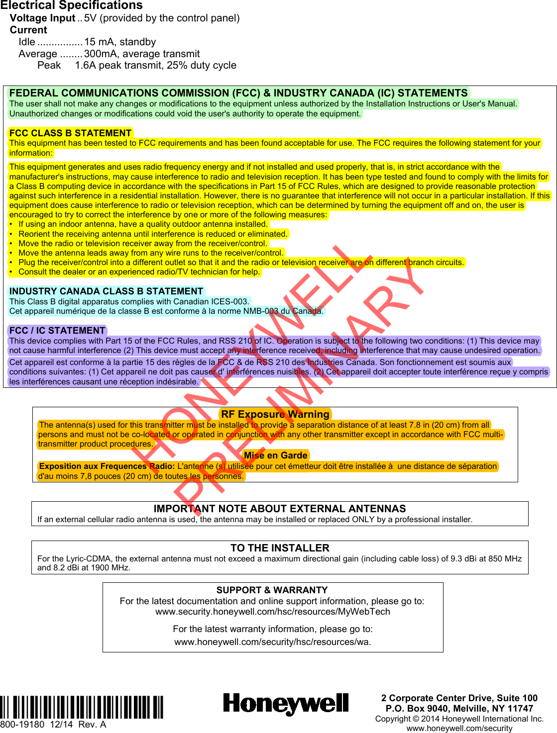 Ê800-191807Š 800-19180  12/14  Rev. A 2 Corporate Center Drive, Suite 100 P.O. Box 9040, Melville, NY 11747 Copyright © 2014 Honeywell International Inc. www.honeywell.com/security Electrical Specifications Voltage Input .. 5V (provided by the control panel) Current Idle ................ 15 mA, standby Average ........ 300mA, average transmit Peak 1.6A peak transmit, 25% duty cycle FEDERAL COMMUNICATIONS COMMISSION (FCC) &amp; INDUSTRY CANADA (IC) STATEMENTS The user shall not make any changes or modifications to the equipment unless authorized by the Installation Instructions or User&apos;s Manual. Unauthorized changes or modifications could void the user&apos;s authority to operate the equipment. FCC CLASS B STATEMENT This equipment has been tested to FCC requirements and has been found acceptable for use. The FCC requires the following statement for your information: This equipment generates and uses radio frequency energy and if not installed and used properly, that is, in strict accordance with the manufacturer&apos;s instructions, may cause interference to radio and television reception. It has been type tested and found to comply with the limits for a Class B computing device in accordance with the specifications in Part 15 of FCC Rules, which are designed to provide reasonable protection against such interference in a residential installation. However, there is no guarantee that interference will not occur in a particular installation. If this equipment does cause interference to radio or television reception, which can be determined by turning the equipment off and on, the user is encouraged to try to correct the interference by one or more of the following measures: •If using an indoor antenna, have a quality outdoor antenna installed.•Reorient the receiving antenna until interference is reduced or eliminated.•Move the radio or television receiver away from the receiver/control.•Move the antenna leads away from any wire runs to the receiver/control.•Plug the receiver/control into a different outlet so that it and the radio or television receiver are on different branch circuits.•Consult the dealer or an experienced radio/TV technician for help.INDUSTRY CANADA CLASS B STATEMENT This Class B digital apparatus complies with Canadian ICES-003. Cet appareil numérique de la classe B est conforme à la norme NMB-003 du Canada. FCC / IC STATEMENT This device complies with Part 15 of the FCC Rules, and RSS 210 of IC. Operation is subject to the following two conditions: (1) This device may not cause harmful interference (2) This device must accept any interference received, including interference that may cause undesired operation.  Cet appareil est conforme à la partie 15 des règles de la FCC &amp; de RSS 210 des Industries Canada. Son fonctionnement est soumis aux conditions suivantes: (1) Cet appareil ne doit pas causer d&apos; interférences nuisibles. (2) Cet appareil doit accepter toute interférence reçue y compris les interférences causant une réception indésirable. RF Exposure Warning The antenna(s) used for this transmitter must be installed to provide a separation distance of at least 7.8 in (20 cm) from all persons and must not be co-located or operated in conjunction with any other transmitter except in accordance with FCC multi-transmitter product procedures. Mise en Garde Exposition aux Frequences Radio: L&apos;antenne (s) utilisée pour cet émetteur doit être installée à  une distance de séparation d&apos;au moins 7,8 pouces (20 cm) de toutes les personnes. IMPORTANT NOTE ABOUT EXTERNAL ANTENNAS If an external cellular radio antenna is used, the antenna may be installed or replaced ONLY by a professional installer. TO THE INSTALLER For the Lyric-CDMA, the external antenna must not exceed a maximum directional gain (including cable loss) of 9.3 dBi at 850 MHz and 8.2 dBi at 1900 MHz. SUPPORT &amp; WARRANTY For the latest documentation and online support information, please go to: www.security.honeywell.com/hsc/resources/MyWebTech For the latest warranty information, please go to: www.honeywell.com/security/hsc/resources/wa. HONEYWELL PRELIMINARY