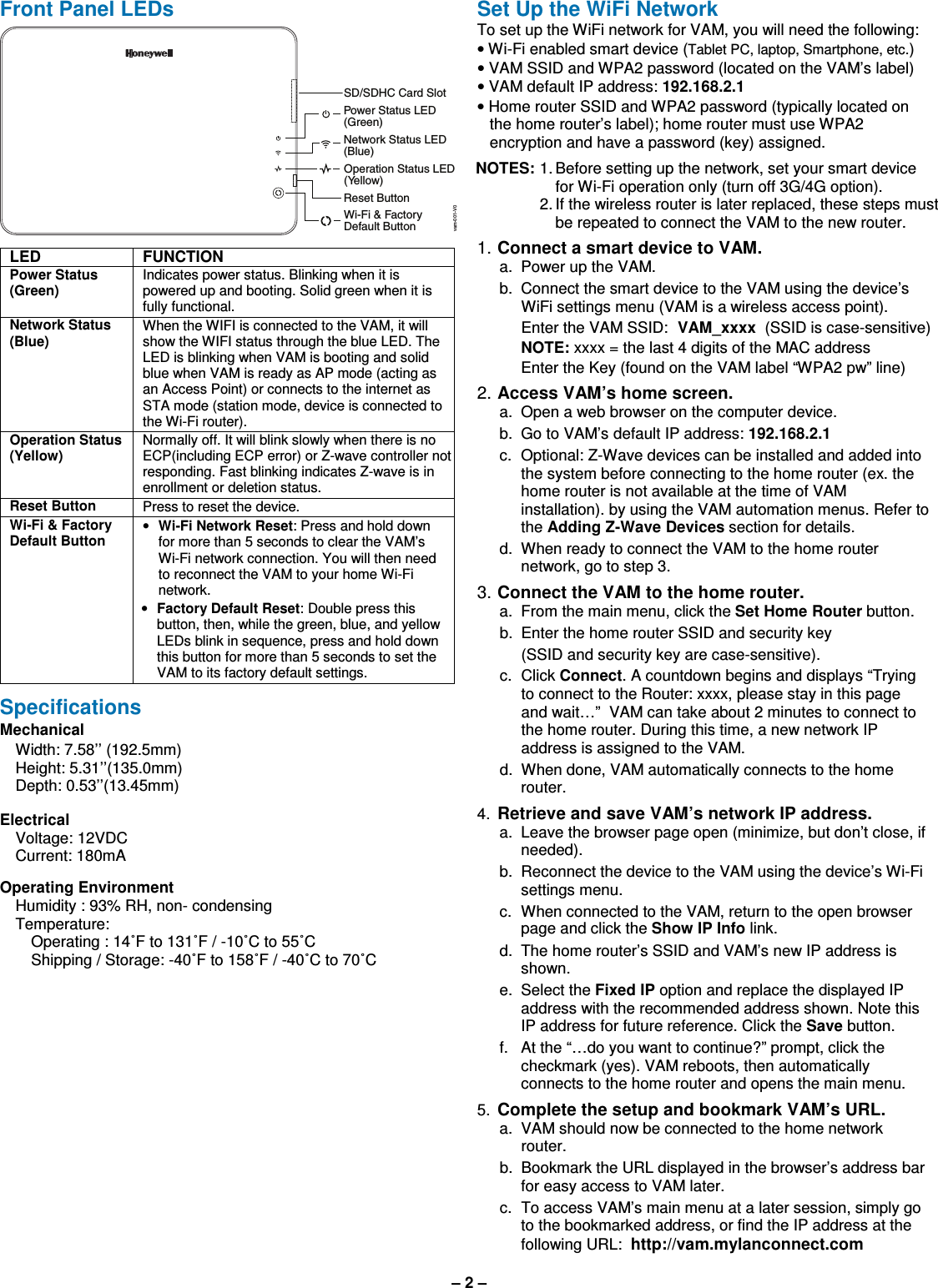 – 2 – Front Panel LEDs SD/SDHC Card SlotPower Status LED(Green)Network Status LED(Blue)Operation Status LED(Yellow)Reset ButtonWi-Fi &amp; FactoryDefault Buttonvam-001-V0  LED FUNCTION Power Status (Green) Indicates power status. Blinking when it is powered up and booting. Solid green when it is fully functional. Network Status (Blue) When the WIFI is connected to the VAM, it will show the WIFI status through the blue LED. The LED is blinking when VAM is booting and solid blue when VAM is ready as AP mode (acting as an Access Point) or connects to the internet as STA mode (station mode, device is connected to the Wi-Fi router). Operation Status (Yellow) Normally off. It will blink slowly when there is no ECP(including ECP error) or Z-wave controller not responding. Fast blinking indicates Z-wave is in enrollment or deletion status. Reset Button Press to reset the device.  Wi-Fi &amp; Factory Default Button • Wi-Fi Network Reset: Press and hold down for more than 5 seconds to clear the VAM’s Wi-Fi network connection. You will then need to reconnect the VAM to your home Wi-Fi network. • Factory Default Reset: Double press this button, then, while the green, blue, and yellow LEDs blink in sequence, press and hold down this button for more than 5 seconds to set the VAM to its factory default settings.  Specifications Mechanical       Width: 7.58’’ (192.5mm)     Height: 5.31’’(135.0mm)     Depth: 0.53’’(13.45mm)         Electrical    Voltage: 12VDC   Current: 180mA   Operating Environment Humidity : 93% RH, non- condensing Temperature: Operating : 14˚F to 131˚F / -10˚C to 55˚C Shipping / Storage: -40˚F to 158˚F / -40˚C to 70˚C   Set Up the WiFi Network  To set up the WiFi network for VAM, you will need the following: • Wi-Fi enabled smart device (Tablet PC, laptop, Smartphone, etc.) • VAM SSID and WPA2 password (located on the VAM’s label) • VAM default IP address: 192.168.2.1 • Home router SSID and WPA2 password (typically located on the home router’s label); home router must use WPA2 encryption and have a password (key) assigned.  NOTES: 1. Before setting up the network, set your smart device for Wi-Fi operation only (turn off 3G/4G option).  2. If the wireless router is later replaced, these steps must be repeated to connect the VAM to the new router. 1. Connect a smart device to VAM.   a.  Power up the VAM.     b.  Connect the smart device to the VAM using the device’s WiFi settings menu (VAM is a wireless access point).     Enter the VAM SSID:  VAM_xxxx  (SSID is case-sensitive)     NOTE: xxxx = the last 4 digits of the MAC address      Enter the Key (found on the VAM label “WPA2 pw” line) 2. Access VAM’s home screen.   a.  Open a web browser on the computer device.   b.  Go to VAM’s default IP address: 192.168.2.1  c.  Optional: Z-Wave devices can be installed and added into the system before connecting to the home router (ex. the home router is not available at the time of VAM installation). by using the VAM automation menus. Refer to the Adding Z-Wave Devices section for details.    d.  When ready to connect the VAM to the home router network, go to step 3.  3. Connect the VAM to the home router.   a.  From the main menu, click the Set Home Router button.   b.  Enter the home router SSID and security key      (SSID and security key are case-sensitive).   c.  Click Connect. A countdown begins and displays “Trying to connect to the Router: xxxx, please stay in this page and wait…”  VAM can take about 2 minutes to connect to the home router. During this time, a new network IP address is assigned to the VAM.    d.  When done, VAM automatically connects to the home router. 4. Retrieve and save VAM’s network IP address.   a.  Leave the browser page open (minimize, but don’t close, if needed).    b.  Reconnect the device to the VAM using the device’s Wi-Fi settings menu.   c.  When connected to the VAM, return to the open browser page and click the Show IP Info link.   d.  The home router’s SSID and VAM’s new IP address is shown.    e.  Select the Fixed IP option and replace the displayed IP address with the recommended address shown. Note this IP address for future reference. Click the Save button.    f.  At the “…do you want to continue?” prompt, click the checkmark (yes). VAM reboots, then automatically connects to the home router and opens the main menu. 5. Complete the setup and bookmark VAM’s URL.   a.  VAM should now be connected to the home network router.   b.  Bookmark the URL displayed in the browser’s address bar for easy access to VAM later.   c.  To access VAM’s main menu at a later session, simply go to the bookmarked address, or find the IP address at the following URL:  http://vam.mylanconnect.com  