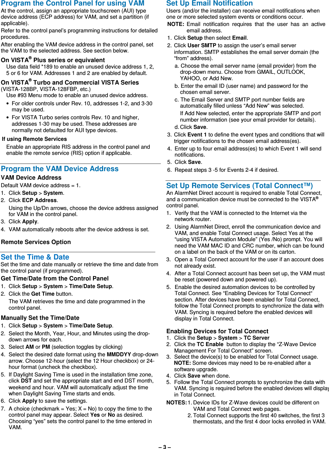 – 3 –  Program the Control Panel for using VAM At the control, assign an appropriate touchscreen (AUI) type device address (ECP address) for VAM, and set a partition (if applicable).  Refer to the control panel’s programming instructions for detailed procedures.  After enabling the VAM device address in the control panel, set the VAM to the selected address. See section below.  On VISTA® Plus series or equivalent Use data field *189 to enable an unused device address 1, 2, 5 or 6 for VAM. Addresses 1 and 2 are enabled by default.   On VISTA® Turbo and Commercial VISTA Series  (VISTA-128BP, VISTA-128FBP, etc.) Use #93 Menu mode to enable an unused device address. •  For older controls under Rev. 10, addresses 1-2, and 3-30 may be used.  •  For VISTA Turbo series controls Rev. 10 and higher, addresses 1-30 may be used. These addresses are normally not defaulted for AUI type devices.  If using Remote Services Enable an appropriate RIS address in the control panel and enable the remote service (RIS) option if applicable.  Program the VAM Device Address VAM Device Address Default VAM device address = 1. 1.  Click Setup &gt; System.  2.  Click ECP Address.    Using the Up/Dn arrows, choose the device address assigned for VAM in the control panel.  3.  Click Apply. 4.  VAM automatically reboots after the device address is set.  Remote Services Option  Set the Time &amp; Date Set the time and date manually or retrieve the time and date from the control panel (if programmed). Get Time/Date from the Control Panel 1.  Click Setup &gt; System &gt; Time/Date Setup. 2.  Click the Get Time button.   The VAM retrieves the time and date programmed in the control panel. Manually Set the Time/Date 1.  Click Setup &gt; System &gt; Time/Date Setup. 2.  Select the Month, Year, Hour, and Minutes using the drop-down arrows for each. 3.  Select AM or PM (selection toggles by clicking) 4.  Select the desired date format using the MMDDYY drop-down arrow. Choose 12-hour (select the 12 Hour checkbox) or 24-hour format (uncheck the checkbox). 5.  If Daylight Saving Time is used in the installation time zone, click DST and set the appropriate start and end DST month, weekend and hour. VAM will automatically adjust the time when Daylight Saving Time starts and ends. 6.  Click Apply to save the settings. 7.  A choice (checkmark = Yes; X = No) to copy the time to the control panel may appear. Select Yes or No as desired. Choosing “yes” sets the control panel to the time entered in VAM.  Set Up Email Notification  Users (and/or the installer) can receive email notifications when one or more selected system events or conditions occur.  NOTE:  Email  notification  requires  that  the  user  has  an  active email address. 1.  Click Setup then select Email. 2.  Click User SMTP to assign the user’s email server information. SMTP establishes the email server domain (the “from” address).   a. Choose the email server name (email provider) from the drop-down menu. Choose from GMAIL, OUTLOOK, YAHOO, or Add New.   b. Enter the email ID (user name) and password for the chosen email server.   c. The Email Server and SMTP port number fields are automatically filled unless “Add New” was selected.      If Add New selected, enter the appropriate SMTP and port number information (see your email provider for details).   d. Click Save. 3.  Click Event 1 to define the event types and conditions that will trigger notifications to the chosen email address(es).  4.  Enter up to four email address(es) to which Event 1 will send notifications.  5.  Click Save. 6.  Repeat steps 3 -5 for Events 2-4 if desired.  Set Up Remote Services (Total Connect™) An AlarmNet Direct account is required to enable Total Connect, and a communication device must be connected to the VISTA® control panel. 1.  Verify that the VAM is connected to the Internet via the network router.  2.  Using AlarmNet Direct, enroll the communication device and VAM, and enable Total Connect usage. Select Yes at the “using VISTA Automation Module” (Yes /No) prompt. You will need the VAM MAC ID and CRC number, which can be found on a label on the back of the VAM or on its carton. 3.  Open a Total Connect account for the user if an account does not already exist.  4.   After a Total Connect account has been set up, the VAM must be reset (powered down and powered up). 5.  Enable the desired automation devices to be controlled by Total Connect. See “Enabling Devices for Total Connect“ section. After devices have been enabled for Total Connect, follow the Total Connect prompts to synchronize the data with VAM. Syncing is required before the enabled devices will display in Total Connect.  Enabling Devices for Total Connect  1.  Click the Setup &gt; System &gt; TC Server 2.  Click the TC Enable  button to display the “Z-Wave Device Management For Total Connect” screen. 3.  Select the device(s) to be enabled for Total Connect usage.  NOTE: Some devices may need to be re-enabled after a software upgrade. 4.  Click Save when done. 5.  Follow the Total Connect prompts to synchronize the data with VAM. Syncing is required before the enabled devices will display in Total Connect. NOTES: 1. Device IDs for Z-Wave devices could be different on VAM and Total Connect web pages.   2. Total Connect supports the first 40 switches, the first 3 thermostats, and the first 4 door locks enrolled in VAM.    