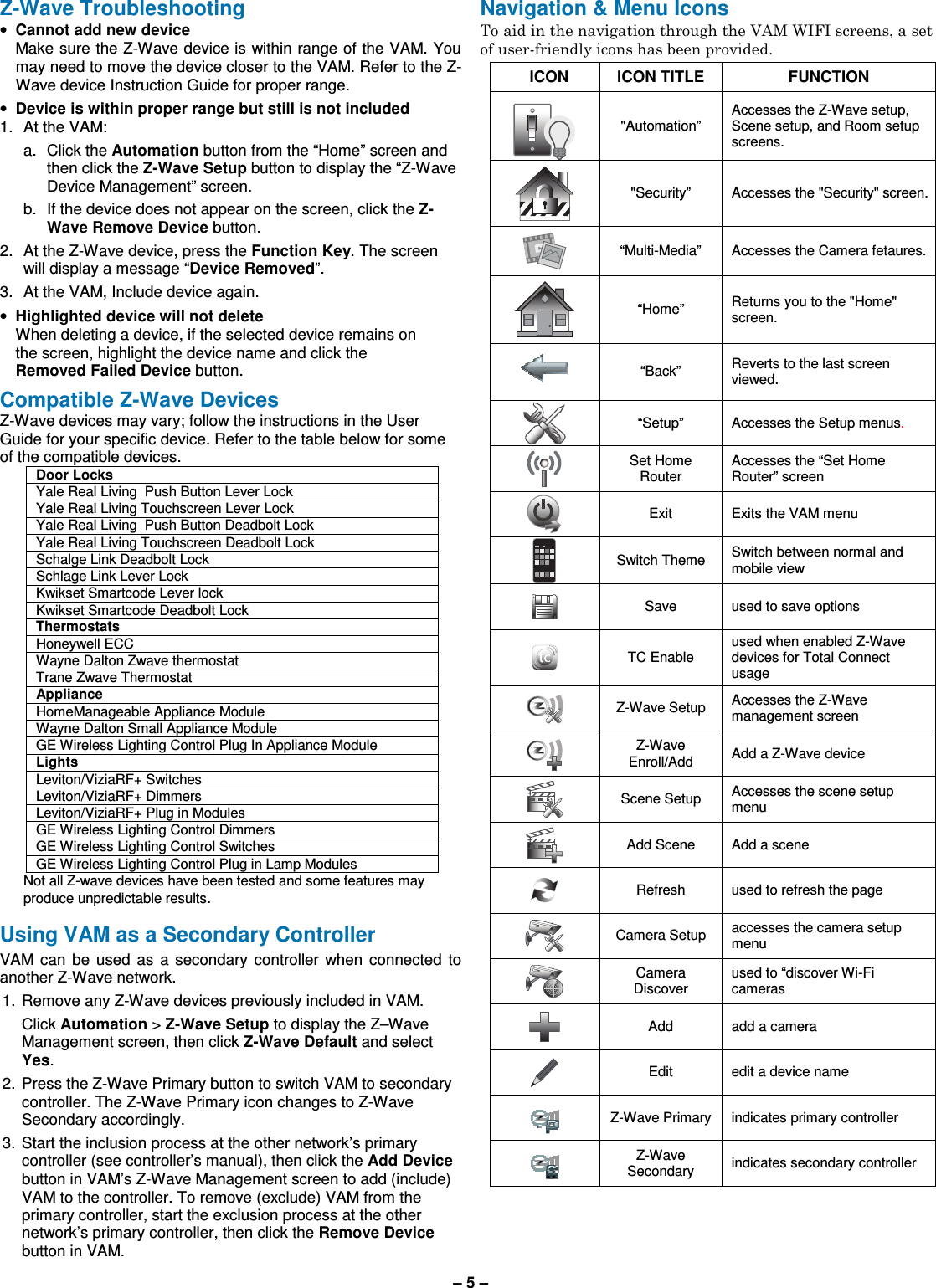 – 5 –  Z-Wave Troubleshooting • Cannot add new device   Make sure the Z-Wave device is within range of the VAM. You may need to move the device closer to the VAM. Refer to the Z-Wave device Instruction Guide for proper range. • Device is within proper range but still is not included 1.  At the VAM: a.  Click the Automation button from the “Home” screen and then click the Z-Wave Setup button to display the “Z-Wave Device Management” screen.  b.  If the device does not appear on the screen, click the Z-Wave Remove Device button. 2.  At the Z-Wave device, press the Function Key. The screen will display a message “Device Removed”. 3.  At the VAM, Include device again. • Highlighted device will not delete   When deleting a device, if the selected device remains on the screen, highlight the device name and click the Removed Failed Device button.  Compatible Z-Wave Devices Z-Wave devices may vary; follow the instructions in the User Guide for your specific device. Refer to the table below for some of the compatible devices. Door Locks Yale Real Living  Push Button Lever Lock Yale Real Living Touchscreen Lever Lock  Yale Real Living  Push Button Deadbolt Lock Yale Real Living Touchscreen Deadbolt Lock  Schalge Link Deadbolt Lock Schlage Link Lever Lock  Kwikset Smartcode Lever lock Kwikset Smartcode Deadbolt Lock  Thermostats Honeywell ECC  Wayne Dalton Zwave thermostat Trane Zwave Thermostat Appliance HomeManageable Appliance Module  Wayne Dalton Small Appliance Module  GE Wireless Lighting Control Plug In Appliance Module  Lights Leviton/ViziaRF+ Switches Leviton/ViziaRF+ Dimmers Leviton/ViziaRF+ Plug in Modules GE Wireless Lighting Control Dimmers GE Wireless Lighting Control Switches GE Wireless Lighting Control Plug in Lamp Modules Not all Z-wave devices have been tested and some features may produce unpredictable results.  Using VAM as a Secondary Controller VAM  can  be  used  as  a  secondary  controller  when  connected  to another Z-Wave network. 1.  Remove any Z-Wave devices previously included in VAM.   Click Automation &gt; Z-Wave Setup to display the Z–Wave Management screen, then click Z-Wave Default and select Yes. 2.  Press the Z-Wave Primary button to switch VAM to secondary controller. The Z-Wave Primary icon changes to Z-Wave Secondary accordingly. 3.  Start the inclusion process at the other network’s primary controller (see controller’s manual), then click the Add Device button in VAM’s Z-Wave Management screen to add (include) VAM to the controller. To remove (exclude) VAM from the primary controller, start the exclusion process at the other network’s primary controller, then click the Remove Device button in VAM. Navigation &amp; Menu Icons To aid in the navigation through the VAM WIFI screens, a set of user-friendly icons has been provided.  ICON  ICON TITLE  FUNCTION  &quot;Automation” Accesses the Z-Wave setup, Scene setup, and Room setup screens.  &quot;Security”  Accesses the &quot;Security&quot; screen.  “Multi-Media”  Accesses the Camera fetaures.  “Home”  Returns you to the &quot;Home&quot; screen.   “Back”  Reverts to the last screen viewed.   “Setup”  Accesses the Setup menus.  Set Home Router Accesses the “Set Home Router” screen  Exit  Exits the VAM menu  Switch Theme  Switch between normal and mobile view  Save  used to save options  TC Enable used when enabled Z-Wave devices for Total Connect usage  Z-Wave Setup  Accesses the Z-Wave management screen  Z-Wave Enroll/Add  Add a Z-Wave device  Scene Setup  Accesses the scene setup menu  Add Scene  Add a scene  Refresh  used to refresh the page  Camera Setup  accesses the camera setup menu  Camera Discover used to “discover Wi-Fi cameras  Add  add a camera  Edit  edit a device name  Z-Wave Primary  indicates primary controller  Z-Wave Secondary  indicates secondary controller   