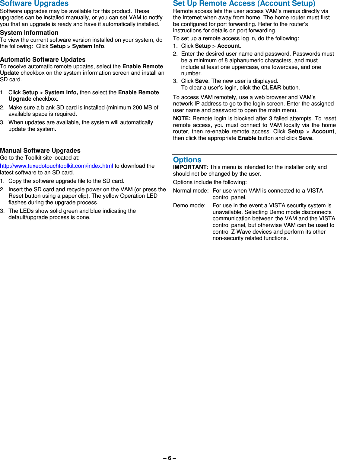 – 6 –  Software Upgrades Software upgrades may be available for this product. These upgrades can be installed manually, or you can set VAM to notify you that an upgrade is ready and have it automatically installed. System Information  To view the current software version installed on your system, do the following:  Click Setup &gt; System Info.  Automatic Software Updates To receive automatic remote updates, select the Enable Remote Update checkbox on the system information screen and install an SD card.  1.  Click Setup &gt; System Info, then select the Enable Remote Upgrade checkbox. 2.  Make sure a blank SD card is installed (minimum 200 MB of available space is required. 3.  When updates are available, the system will automatically update the system.   Manual Software Upgrades Go to the Toolkit site located at:  http://www.tuxedotouchtoolkit.com/index.html to download the latest software to an SD card. 1.  Copy the software upgrade file to the SD card. 2.  Insert the SD card and recycle power on the VAM (or press the Reset button using a paper clip). The yellow Operation LED flashes during the upgrade process. 3.  The LEDs show solid green and blue indicating the default/upgrade process is done.     Set Up Remote Access (Account Setup) Remote access lets the user access VAM’s menus directly via the Internet when away from home. The home router must first be configured for port forwarding. Refer to the router’s instructions for details on port forwarding. To set up a remote access log in, do the following: 1.  Click Setup &gt; Account. 2.  Enter the desired user name and password. Passwords must be a minimum of 8 alphanumeric characters, and must include at least one uppercase, one lowercase, and one number. 3.  Click Save. The new user is displayed.   To clear a user’s login, click the CLEAR button.  To access VAM remotely, use a web browser and VAM’s network IP address to go to the login screen. Enter the assigned user name and password to open the main menu. NOTE: Remote login is blocked after 3 failed attempts. To reset remote  access,  you  must  connect  to  VAM locally  via  the  home router,  then  re-enable  remote  access.  Click  Setup  &gt;  Account, then click the appropriate Enable button and click Save.   Options IMPORTANT: This menu is intended for the installer only and should not be changed by the user.  Options include the following: Normal mode:  For use when VAM is connected to a VISTA control panel. Demo mode:   For use in the event a VISTA security system is unavailable. Selecting Demo mode disconnects communication between the VAM and the VISTA control panel, but otherwise VAM can be used to control Z-Wave devices and perform its other non-security related functions.    