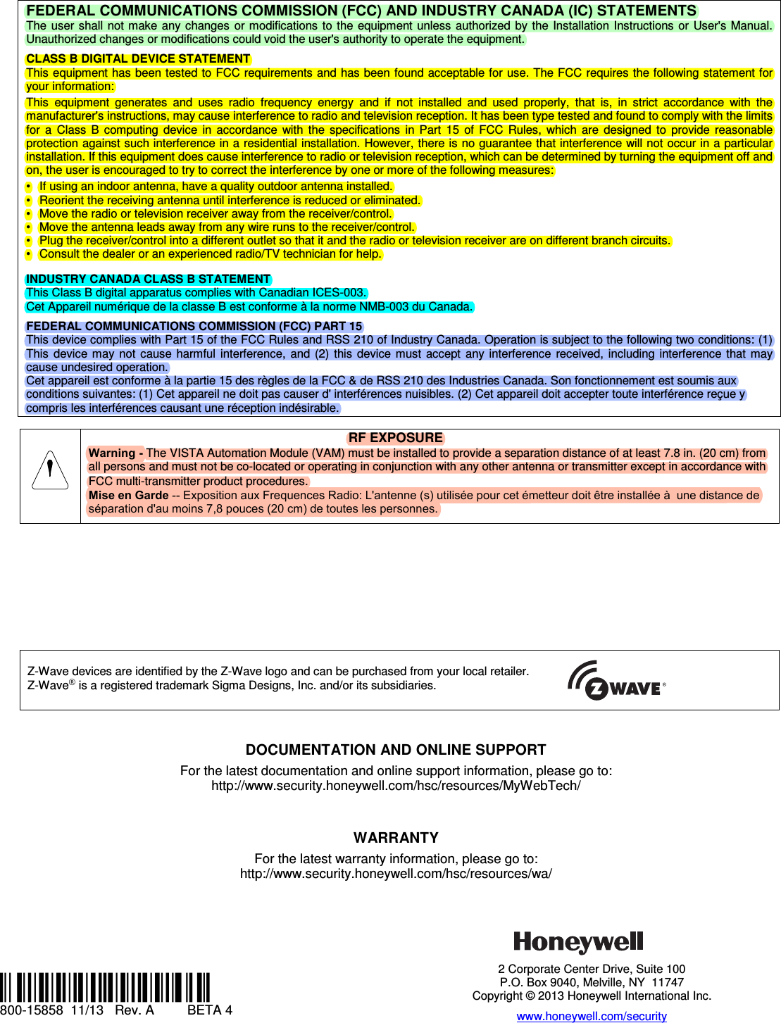 FEDERAL COMMUNICATIONS COMMISSION (FCC) AND INDUSTRY CANADA (IC) STATEMENTS The  user shall  not make any  changes  or modifications to  the  equipment  unless  authorized  by  the  Installation  Instructions or  User&apos;s Manual. Unauthorized changes or modifications could void the user&apos;s authority to operate the equipment. CLASS B DIGITAL DEVICE STATEMENT This equipment has been tested to FCC requirements and has been found acceptable for use. The FCC requires the following statement for your information: This  equipment  generates  and  uses  radio  frequency  energy  and  if  not  installed  and  used  properly,  that  is,  in  strict  accordance  with  the manufacturer&apos;s instructions, may cause interference to radio and television reception. It has been type tested and found to comply with the limits for  a  Class  B  computing  device  in  accordance  with  the  specifications  in  Part  15  of  FCC  Rules,  which  are  designed  to  provide  reasonable protection against such interference in a residential installation. However, there is no guarantee that interference will not occur in a particular installation. If this equipment does cause interference to radio or television reception, which can be determined by turning the equipment off and on, the user is encouraged to try to correct the interference by one or more of the following measures: • If using an indoor antenna, have a quality outdoor antenna installed.• Reorient the receiving antenna until interference is reduced or eliminated.• Move the radio or television receiver away from the receiver/control.• Move the antenna leads away from any wire runs to the receiver/control.• Plug the receiver/control into a different outlet so that it and the radio or television receiver are on different branch circuits.• Consult the dealer or an experienced radio/TV technician for help.INDUSTRY CANADA CLASS B STATEMENT This Class B digital apparatus complies with Canadian ICES-003. Cet Appareil numérique de la classe B est conforme à la norme NMB-003 du Canada. FEDERAL COMMUNICATIONS COMMISSION (FCC) PART 15 This device complies with Part 15 of the FCC Rules and RSS 210 of Industry Canada. Operation is subject to the following two conditions: (1) This  device  may  not  cause  harmful  interference, and  (2)  this  device  must  accept any  interference  received, including  interference  that may cause undesired operation. Cet appareil est conforme à la partie 15 des règles de la FCC &amp; de RSS 210 des Industries Canada. Son fonctionnement est soumis aux conditions suivantes: (1) Cet appareil ne doit pas causer d&apos; interférences nuisibles. (2) Cet appareil doit accepter toute interférence reçue y compris les interférences causant une réception indésirable. RF EXPOSURE Warning - The VISTA Automation Module (VAM) must be installed to provide a separation distance of at least 7.8 in. (20 cm) fromall persons and must not be co-located or operating in conjunction with any other antenna or transmitter except in accordance with FCC multi-transmitter product procedures.Mise en Garde -- Exposition aux Frequences Radio: L&apos;antenne (s) utilisée pour cet émetteur doit être installée à  une distance de séparation d&apos;au moins 7,8 pouces (20 cm) de toutes les personnes.Z-Wave devices are identified by the Z-Wave logo and can be purchased from your local retailer. Z-Wave® is a registered trademark Sigma Designs, Inc. and/or its subsidiaries.            DOCUMENTATION AND ONLINE SUPPORT For the latest documentation and online support information, please go to: http://www.security.honeywell.com/hsc/resources/MyWebTech/ WARRANTY For the latest warranty information, please go to: http://www.security.honeywell.com/hsc/resources/wa/ Ê800-15858ÄŠ 800-15858  11/13   Rev. A   BETA 4 2 Corporate Center Drive, Suite 100 P.O. Box 9040, Melville, NY  11747 Copyright © 2013 Honeywell International Inc. www.honeywell.com/security 