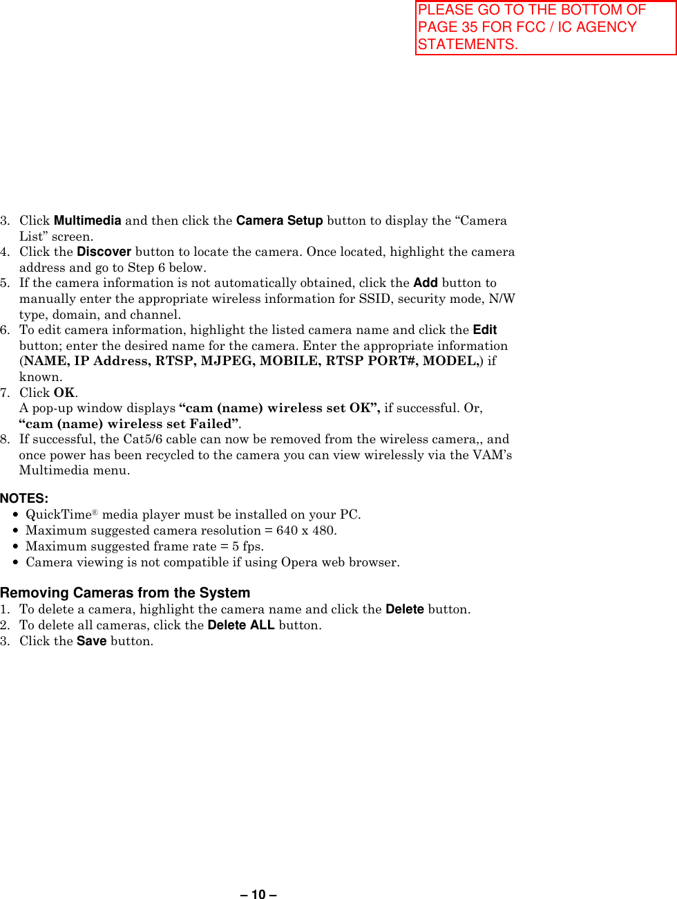 – 10 – 3.  Click Multimedia and then click the Camera Setup button to display the “Camera List” screen.  4.  Click the Discover button to locate the camera. Once located, highlight the camera address and go to Step 6 below.  5.  If the camera information is not automatically obtained, click the Add button to manually enter the appropriate wireless information for SSID, security mode, N/W type, domain, and channel. 6.  To edit camera information, highlight the listed camera name and click the Edit button; enter the desired name for the camera. Enter the appropriate information (NAME, IP Address, RTSP, MJPEG, MOBILE, RTSP PORT#, MODEL,) if known. 7.  Click OK.    A pop-up window displays “cam (name) wireless set OK”, if successful. Or, “cam (name) wireless set Failed”. 8.  If successful, the Cat5/6 cable can now be removed from the wireless camera,, and once power has been recycled to the camera you can view wirelessly via the VAM’s Multimedia menu.  NOTES:  •  QuickTime® media player must be installed on your PC.  •  Maximum suggested camera resolution = 640 x 480. •  Maximum suggested frame rate = 5 fps.  •  Camera viewing is not compatible if using Opera web browser.  Removing Cameras from the System 1.  To delete a camera, highlight the camera name and click the Delete button. 2.  To delete all cameras, click the Delete ALL button. 3.  Click the Save button.  PLEASE GO TO THE BOTTOM OF PAGE 35 FOR FCC / IC AGENCY STATEMENTS.