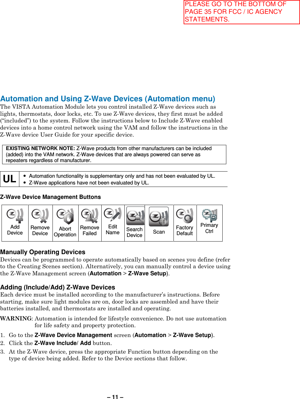 – 11 – Automation and Using Z-Wave Devices (Automation menu) The VISTA Automation Module lets you control installed Z-Wave devices such as lights, thermostats, door locks, etc. To use Z-Wave devices, they first must be added (“included”) to the system. Follow the instructions below to Include Z-Wave enabled devices into a home control network using the VAM and follow the instructions in the Z-Wave device User Guide for your specific device.   EXISTING NETWORK NOTE: Z-Wave products from other manufacturers can be included (added) into the VAM network. Z-Wave devices that are always powered can serve as repeaters regardless of manufacturer.  UL • Automation functionality is supplementary only and has not been evaluated by UL. • Z-Wave applications have not been evaluated by UL.  Z-Wave Device Management Buttons   Manually Operating Devices Devices can be programmed to operate automatically based on scenes you define (refer to the Creating Scenes section). Alternatively, you can manually control a device using the Z-Wave Management screen (Automation &gt; Z-Wave Setup).   Adding (Include/Add) Z-Wave Devices Each device must be installed according to the manufacturer’s instructions. Before starting, make sure light modules are on, door locks are assembled and have their batteries installed, and thermostats are installed and operating.  WARNING: Automation is intended for lifestyle convenience. Do not use automation for life safety and property protection.  1.  Go to the Z-Wave Device Management screen (Automation &gt; Z-Wave Setup). 2.  Click the Z-Wave Include/ Add button. 3.  At the Z-Wave device, press the appropriate Function button depending on the type of device being added. Refer to the Device sections that follow.  Add Device  Remove Device  Abort Operation  Remove Failed  Edit Name Search Device  Scan  Factory Default  Primary Ctrl   PLEASE GO TO THE BOTTOM OF PAGE 35 FOR FCC / IC AGENCY STATEMENTS.