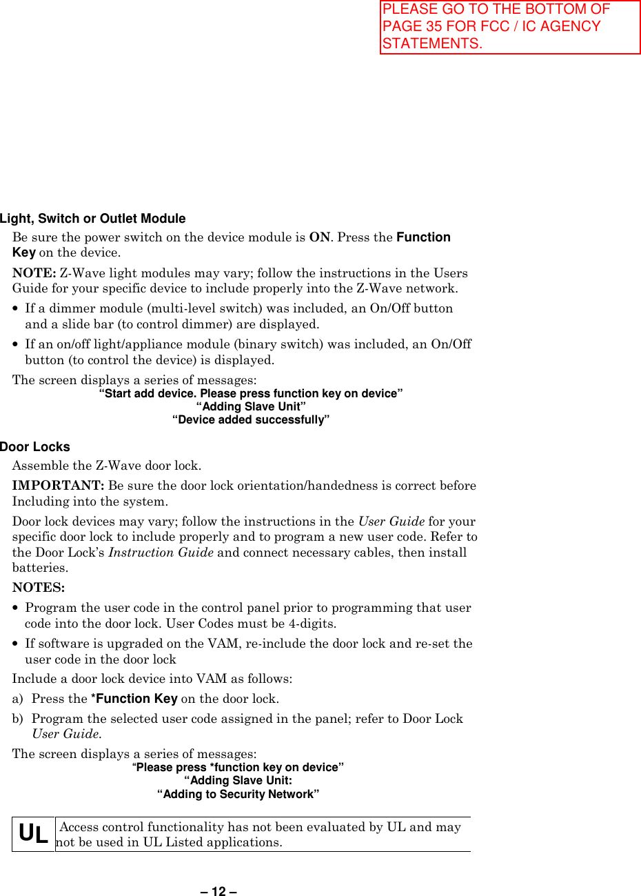 – 12 –  Light, Switch or Outlet Module Be sure the power switch on the device module is ON. Press the Function Key on the device. NOTE: Z-Wave light modules may vary; follow the instructions in the Users Guide for your specific device to include properly into the Z-Wave network. •  If a dimmer module (multi-level switch) was included, an On/Off button and a slide bar (to control dimmer) are displayed. •  If an on/off light/appliance module (binary switch) was included, an On/Off button (to control the device) is displayed. The screen displays a series of messages: “Start add device. Please press function key on device” “Adding Slave Unit” “Device added successfully”   Door Locks Assemble the Z-Wave door lock.  IMPORTANT: Be sure the door lock orientation/handedness is correct before Including into the system.  Door lock devices may vary; follow the instructions in the User Guide for your specific door lock to include properly and to program a new user code. Refer to the Door Lock’s Instruction Guide and connect necessary cables, then install batteries.  NOTES:  •  Program the user code in the control panel prior to programming that user code into the door lock. User Codes must be 4-digits. •  If software is upgraded on the VAM, re-include the door lock and re-set the user code in the door lock Include a door lock device into VAM as follows: a)  Press the *Function Key on the door lock. b)  Program the selected user code assigned in the panel; refer to Door Lock User Guide. The screen displays a series of messages: “Please press *function key on device” “Adding Slave Unit: “Adding to Security Network”  UL  Access control functionality has not been evaluated by UL and may not be used in UL Listed applications.  PLEASE GO TO THE BOTTOM OF PAGE 35 FOR FCC / IC AGENCY STATEMENTS.