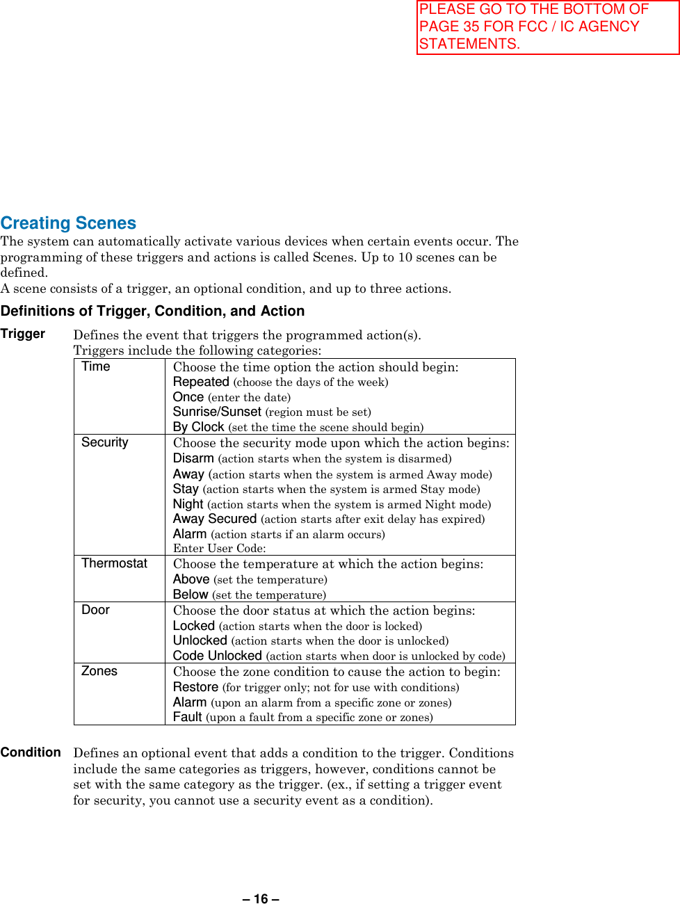 – 16 – Creating Scenes  The system can automatically activate various devices when certain events occur. The programming of these triggers and actions is called Scenes. Up to 10 scenes can be defined. A scene consists of a trigger, an optional condition, and up to three actions.  Definitions of Trigger, Condition, and Action  Trigger Defines the event that triggers the programmed action(s). Triggers include the following categories: Time  Choose the time option the action should begin: Repeated (choose the days of the week) Once (enter the date) Sunrise/Sunset (region must be set) By Clock (set the time the scene should begin) Security  Choose the security mode upon which the action begins: Disarm (action starts when the system is disarmed) Away (action starts when the system is armed Away mode) Stay (action starts when the system is armed Stay mode) Night (action starts when the system is armed Night mode) Away Secured (action starts after exit delay has expired) Alarm (action starts if an alarm occurs) Enter User Code:  Thermostat  Choose the temperature at which the action begins: Above (set the temperature) Below (set the temperature) Door  Choose the door status at which the action begins: Locked (action starts when the door is locked) Unlocked (action starts when the door is unlocked) Code Unlocked (action starts when door is unlocked by code) Zones  Choose the zone condition to cause the action to begin: Restore (for trigger only; not for use with conditions) Alarm (upon an alarm from a specific zone or zones) Fault (upon a fault from a specific zone or zones)   Condition Defines an optional event that adds a condition to the trigger. Conditions include the same categories as triggers, however, conditions cannot be set with the same category as the trigger. (ex., if setting a trigger event for security, you cannot use a security event as a condition). PLEASE GO TO THE BOTTOM OF PAGE 35 FOR FCC / IC AGENCY STATEMENTS.