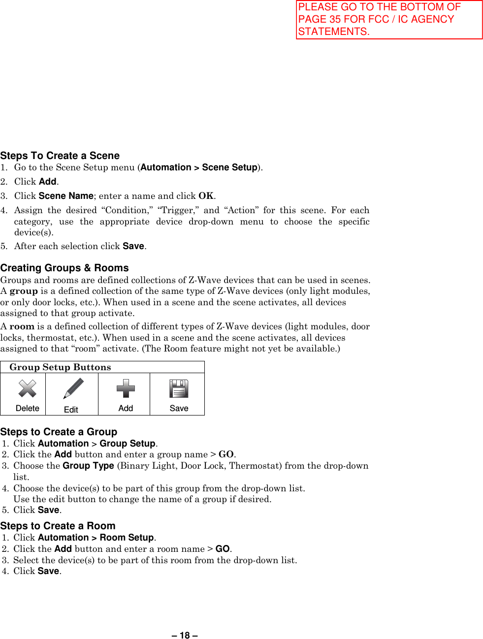 – 18 – Steps To Create a Scene 1. Go to the Scene Setup menu (Automation &gt; Scene Setup). 2. Click Add. 3. Click Scene Name; enter a name and click OK. 4. Assign  the  desired  “Condition,”  “Trigger,”  and  “Action”  for  this  scene.  For  each category,  use  the  appropriate  device  drop-down  menu  to  choose  the  specific device(s). 5. After each selection click Save.  Creating Groups &amp; Rooms  Groups and rooms are defined collections of Z-Wave devices that can be used in scenes. A group is a defined collection of the same type of Z-Wave devices (only light modules, or only door locks, etc.). When used in a scene and the scene activates, all devices assigned to that group activate. A room is a defined collection of different types of Z-Wave devices (light modules, door locks, thermostat, etc.). When used in a scene and the scene activates, all devices assigned to that “room” activate. (The Room feature might not yet be available.)  Group Setup Buttons  Delete  Edit  Add  Save  Steps to Create a Group 1.  Click Automation &gt; Group Setup. 2.  Click the Add button and enter a group name &gt; GO. 3.  Choose the Group Type (Binary Light, Door Lock, Thermostat) from the drop-down list.  4.  Choose the device(s) to be part of this group from the drop-down list.   Use the edit button to change the name of a group if desired. 5.  Click Save.  Steps to Create a Room 1.  Click Automation &gt; Room Setup. 2.  Click the Add button and enter a room name &gt; GO.  3.  Select the device(s) to be part of this room from the drop-down list.  4.  Click Save.  PLEASE GO TO THE BOTTOM OF PAGE 35 FOR FCC / IC AGENCY STATEMENTS.