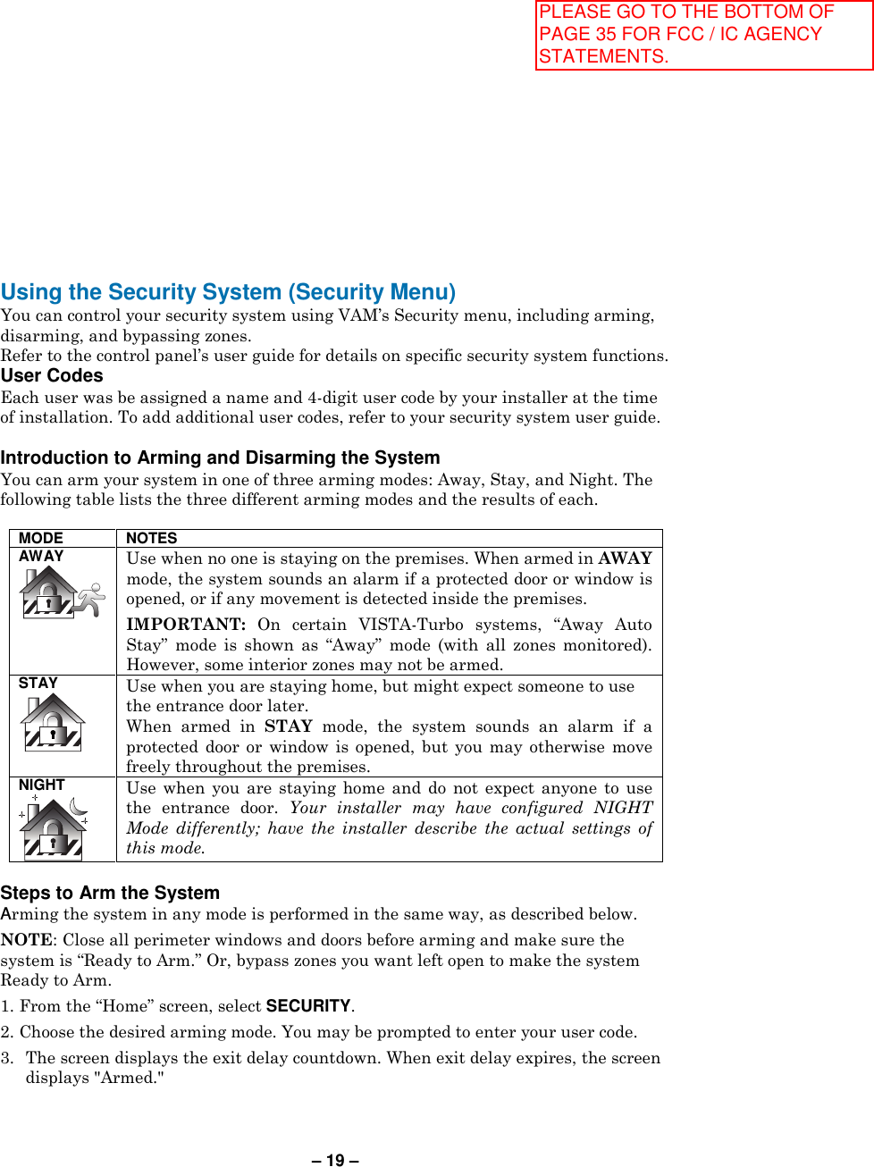 – 19 – Using the Security System (Security Menu) You can control your security system using VAM’s Security menu, including arming, disarming, and bypassing zones. Refer to the control panel’s user guide for details on specific security system functions. User Codes  Each user was be assigned a name and 4-digit user code by your installer at the time of installation. To add additional user codes, refer to your security system user guide.  Introduction to Arming and Disarming the System You can arm your system in one of three arming modes: Away, Stay, and Night. The following table lists the three different arming modes and the results of each.  MODE NOTES AWAY  Use when no one is staying on the premises. When armed in AWAY mode, the system sounds an alarm if a protected door or window is opened, or if any movement is detected inside the premises. IMPORTANT:  On  certain  VISTA-Turbo  systems,  “Away  Auto Stay”  mode  is  shown  as  “Away”  mode  (with  all  zones  monitored). However, some interior zones may not be armed. STAY  Use when you are staying home, but might expect someone to use the entrance door later.  When  armed  in  STAY  mode,  the  system  sounds  an  alarm  if  a protected  door  or  window  is  opened,  but  you  may  otherwise  move freely throughout the premises. NIGHT  Use  when  you  are  staying  home  and  do  not  expect  anyone  to  use the  entrance  door.  Your  installer  may  have  configured  NIGHT Mode  differently;  have  the  installer  describe  the  actual  settings  of this mode.  Steps to Arm the System  Arming the system in any mode is performed in the same way, as described below.  NOTE: Close all perimeter windows and doors before arming and make sure the system is “Ready to Arm.” Or, bypass zones you want left open to make the system Ready to Arm. 1. From the “Home” screen, select SECURITY.  2. Choose the desired arming mode. You may be prompted to enter your user code. 3.  The screen displays the exit delay countdown. When exit delay expires, the screen displays &quot;Armed.&quot;  PLEASE GO TO THE BOTTOM OF PAGE 35 FOR FCC / IC AGENCY STATEMENTS.