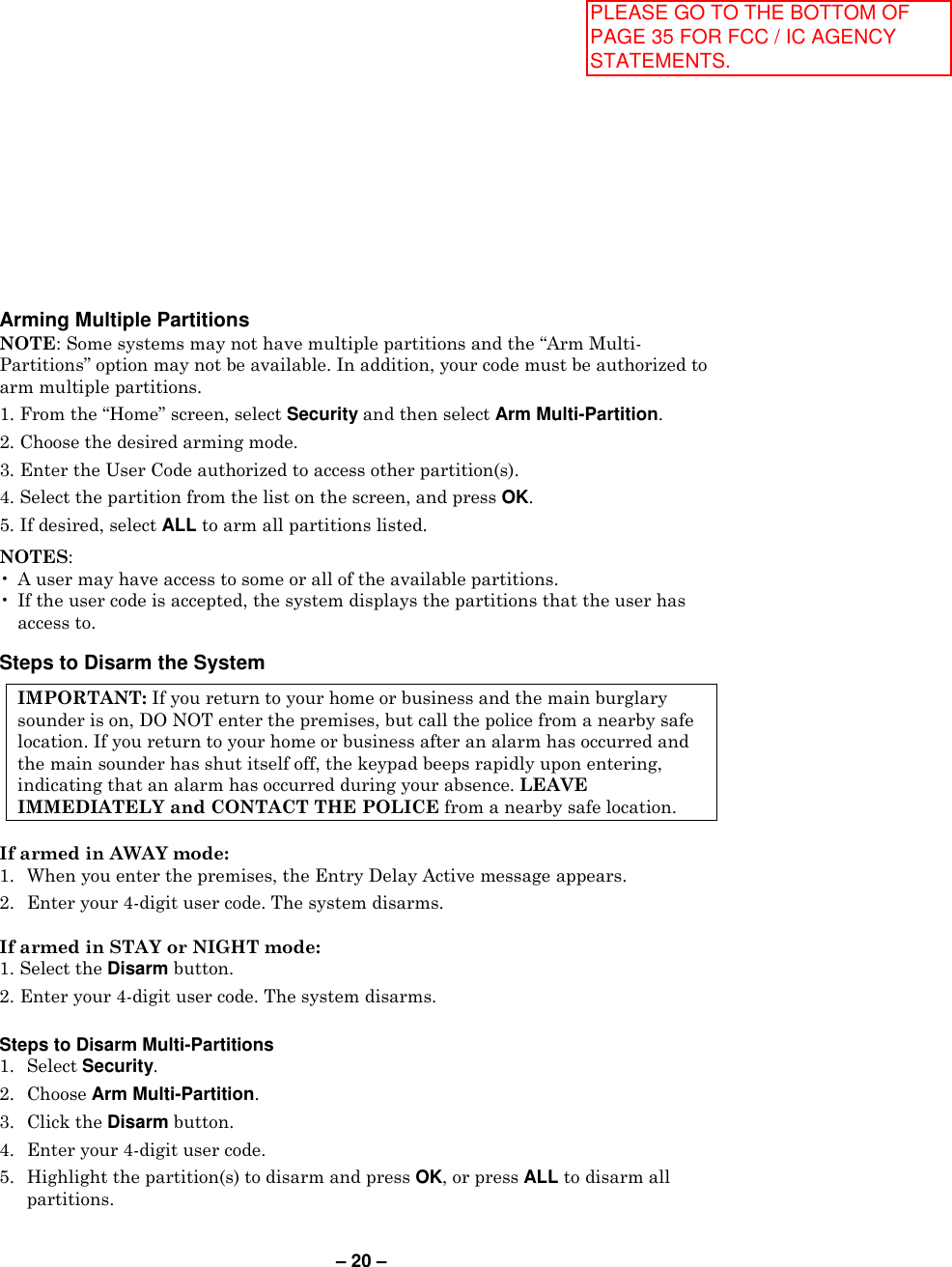 – 20 – Arming Multiple Partitions  NOTE: Some systems may not have multiple partitions and the “Arm Multi-Partitions” option may not be available. In addition, your code must be authorized to arm multiple partitions. 1. From the “Home” screen, select Security and then select Arm Multi-Partition.  2. Choose the desired arming mode.  3. Enter the User Code authorized to access other partition(s).  4. Select the partition from the list on the screen, and press OK.  5. If desired, select ALL to arm all partitions listed.  NOTES:  •  A user may have access to some or all of the available partitions.  •  If the user code is accepted, the system displays the partitions that the user has access to.   Steps to Disarm the System  IMPORTANT: If you return to your home or business and the main burglary sounder is on, DO NOT enter the premises, but call the police from a nearby safe location. If you return to your home or business after an alarm has occurred and the main sounder has shut itself off, the keypad beeps rapidly upon entering, indicating that an alarm has occurred during your absence. LEAVE IMMEDIATELY and CONTACT THE POLICE from a nearby safe location.   If armed in AWAY mode:  1.  When you enter the premises, the Entry Delay Active message appears. 2.  Enter your 4-digit user code. The system disarms.  If armed in STAY or NIGHT mode:  1. Select the Disarm button.  2. Enter your 4-digit user code. The system disarms.  Steps to Disarm Multi-Partitions 1.  Select Security.  2.  Choose Arm Multi-Partition.  3.  Click the Disarm button.  4.   Enter your 4-digit user code.  5.  Highlight the partition(s) to disarm and press OK, or press ALL to disarm all partitions. PLEASE GO TO THE BOTTOM OF PAGE 35 FOR FCC / IC AGENCY STATEMENTS.