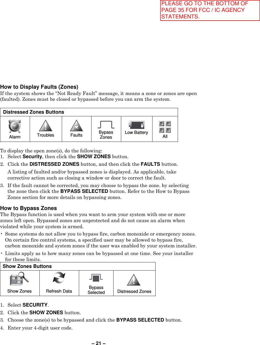 – 21 – How to Display Faults (Zones) If the system shows the “Not Ready Fault” message, it means a zone or zones are open (faulted). Zones must be closed or bypassed before you can arm the system.   Distressed Zones Buttons  Alarm  Troubles   Faults  Bypass Zones  Low Battery   All  To display the open zone(s), do the following: 1.  Select Security, then click the SHOW ZONES button.  2.  Click the DISTRESSED ZONES button, and then click the FAULTS button.    A listing of faulted and/or bypassed zones is displayed. As applicable, take corrective action such as closing a window or door to correct the fault. 3.  If the fault cannot be corrected, you may choose to bypass the zone. by selecting the zone then click the BYPASS SELECTED button. Refer to the How to Bypass Zones section for more details on bypassing zones.  How to Bypass Zones  The Bypass function is used when you want to arm your system with one or more zones left open. Bypassed zones are unprotected and do not cause an alarm when violated while your system is armed.  •  Some systems do not allow you to bypass fire, carbon monoxide or emergency zones. On certain fire control systems, a specified user may be allowed to bypass fire, carbon monoxide and system zones if the user was enabled by your system installer.  •  Limits apply as to how many zones can be bypassed at one time. See your installer for these limits. Show Zones Buttons  Show Zones   Refresh Data    Bypass Selected      Distressed Zones  1.  Select SECURITY. 2.  Click the SHOW ZONES button. 3.  Choose the zone(s) to be bypassed and click the BYPASS SELECTED button.  4.  Enter your 4-digit user code. PLEASE GO TO THE BOTTOM OF PAGE 35 FOR FCC / IC AGENCY STATEMENTS.