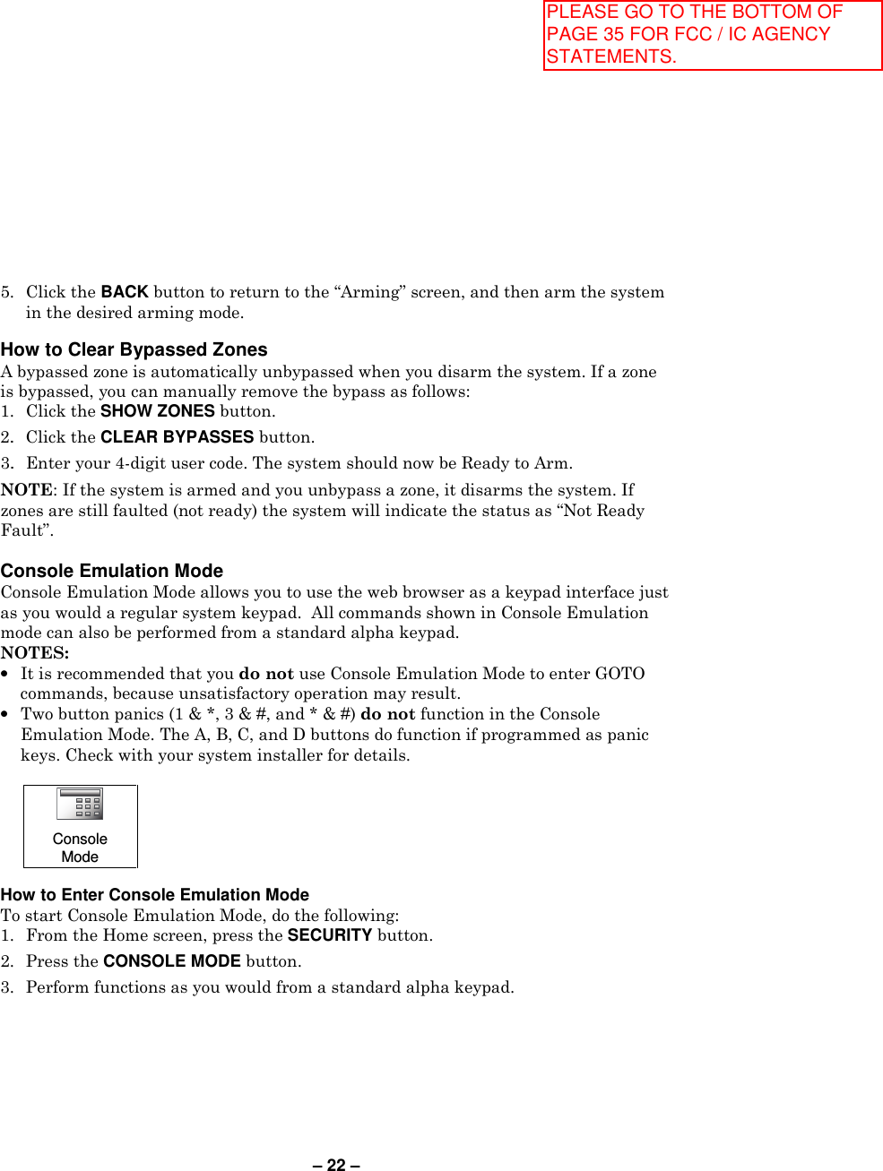 – 22 – 5.  Click the BACK button to return to the “Arming” screen, and then arm the system in the desired arming mode.  How to Clear Bypassed Zones A bypassed zone is automatically unbypassed when you disarm the system. If a zone is bypassed, you can manually remove the bypass as follows: 1.  Click the SHOW ZONES button. 2.  Click the CLEAR BYPASSES button.  3.  Enter your 4-digit user code. The system should now be Ready to Arm.  NOTE: If the system is armed and you unbypass a zone, it disarms the system. If zones are still faulted (not ready) the system will indicate the status as “Not Ready Fault”.  Console Emulation Mode Console Emulation Mode allows you to use the web browser as a keypad interface just as you would a regular system keypad.  All commands shown in Console Emulation mode can also be performed from a standard alpha keypad. NOTES: •  It is recommended that you do not use Console Emulation Mode to enter GOTO commands, because unsatisfactory operation may result. •  Two button panics (1 &amp; *, 3 &amp; #, and * &amp; #) do not function in the Console Emulation Mode. The A, B, C, and D buttons do function if programmed as panic keys. Check with your system installer for details.   Console Mode  How to Enter Console Emulation Mode To start Console Emulation Mode, do the following: 1.  From the Home screen, press the SECURITY button. 2.  Press the CONSOLE MODE button.   3.  Perform functions as you would from a standard alpha keypad. PLEASE GO TO THE BOTTOM OF PAGE 35 FOR FCC / IC AGENCY STATEMENTS.