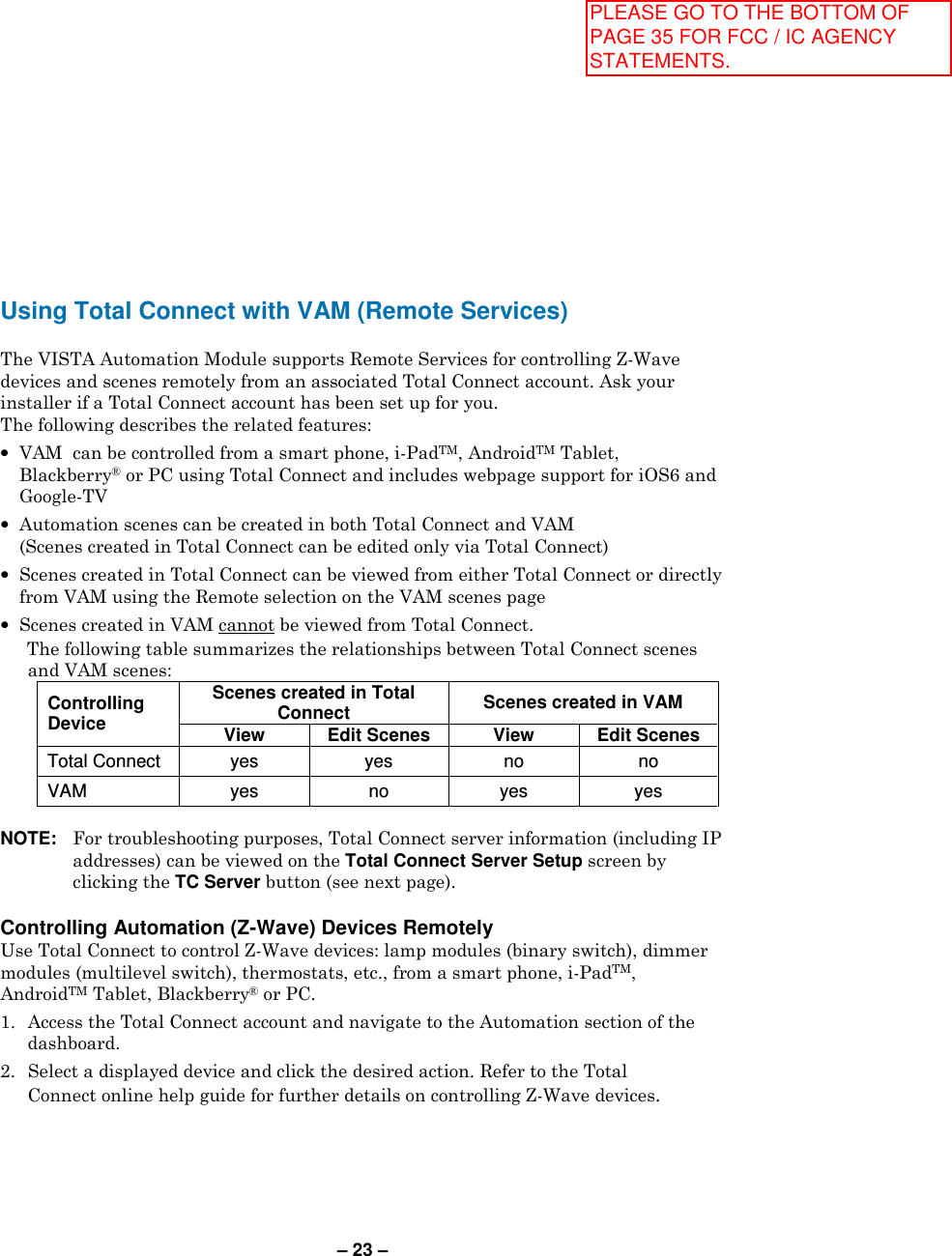 – 23 – Using Total Connect with VAM (Remote Services)  The VISTA Automation Module supports Remote Services for controlling Z-Wave devices and scenes remotely from an associated Total Connect account. Ask your installer if a Total Connect account has been set up for you. The following describes the related features: •  VAM  can be controlled from a smart phone, i-PadTM, AndroidTM Tablet, Blackberry® or PC using Total Connect and includes webpage support for iOS6 and Google-TV •  Automation scenes can be created in both Total Connect and VAM (Scenes created in Total Connect can be edited only via Total Connect) •  Scenes created in Total Connect can be viewed from either Total Connect or directly from VAM using the Remote selection on the VAM scenes page •  Scenes created in VAM cannot be viewed from Total Connect.   The following table summarizes the relationships between Total Connect scenes and VAM scenes: Controlling Device Scenes created in Total Connect  Scenes created in VAM  View Edit Scenes View Edit Scenes Total Connect  yes  yes  no  no VAM  yes  no  yes  yes  NOTE:   For troubleshooting purposes, Total Connect server information (including IP addresses) can be viewed on the Total Connect Server Setup screen by clicking the TC Server button (see next page).  Controlling Automation (Z-Wave) Devices Remotely Use Total Connect to control Z-Wave devices: lamp modules (binary switch), dimmer modules (multilevel switch), thermostats, etc., from a smart phone, i-PadTM, AndroidTM Tablet, Blackberry® or PC. 1.  Access the Total Connect account and navigate to the Automation section of the dashboard. 2.  Select a displayed device and click the desired action. Refer to the Total Connect online help guide for further details on controlling Z-Wave devices. PLEASE GO TO THE BOTTOM OF PAGE 35 FOR FCC / IC AGENCY STATEMENTS.