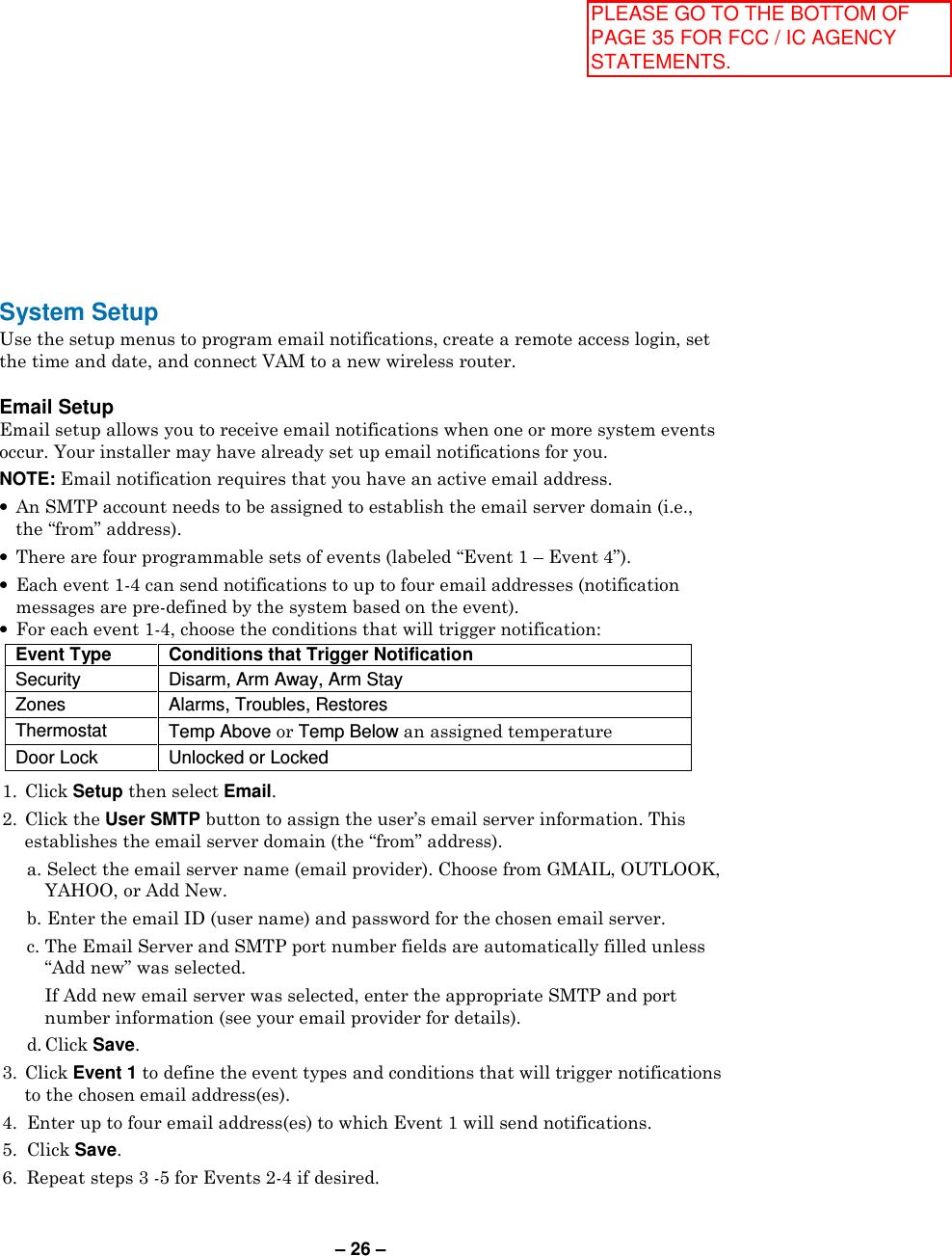 – 26 – System Setup Use the setup menus to program email notifications, create a remote access login, set the time and date, and connect VAM to a new wireless router.   Email Setup Email setup allows you to receive email notifications when one or more system events occur. Your installer may have already set up email notifications for you. NOTE: Email notification requires that you have an active email address. •  An SMTP account needs to be assigned to establish the email server domain (i.e., the “from” address). •  There are four programmable sets of events (labeled “Event 1 – Event 4”).  •  Each event 1-4 can send notifications to up to four email addresses (notification messages are pre-defined by the system based on the event). •  For each event 1-4, choose the conditions that will trigger notification:  Event Type Conditions that Trigger Notification Security  Disarm, Arm Away, Arm Stay Zones  Alarms, Troubles, Restores Thermostat  Temp Above or Temp Below an assigned temperature Door Lock  Unlocked or Locked  1.  Click Setup then select Email. 2.  Click the User SMTP button to assign the user’s email server information. This establishes the email server domain (the “from” address).   a. Select the email server name (email provider). Choose from GMAIL, OUTLOOK, YAHOO, or Add New.   b. Enter the email ID (user name) and password for the chosen email server.   c. The Email Server and SMTP port number fields are automatically filled unless “Add new” was selected.      If Add new email server was selected, enter the appropriate SMTP and port number information (see your email provider for details).   d. Click Save. 3.  Click Event 1 to define the event types and conditions that will trigger notifications to the chosen email address(es).  4.  Enter up to four email address(es) to which Event 1 will send notifications. 5.  Click Save. 6.  Repeat steps 3 -5 for Events 2-4 if desired. PLEASE GO TO THE BOTTOM OF PAGE 35 FOR FCC / IC AGENCY STATEMENTS.