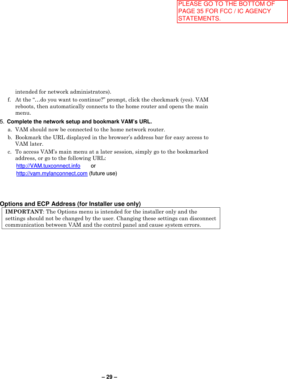 – 29 – intended for network administrators).   f.  At the “…do you want to continue?” prompt, click the checkmark (yes). VAM reboots, then automatically connects to the home router and opens the main menu. 5.  Complete the network setup and bookmark VAM’s URL.   a.  VAM should now be connected to the home network router.   b.  Bookmark the URL displayed in the browser’s address bar for easy access to VAM later.   c.  To access VAM’s main menu at a later session, simply go to the bookmarked address, or go to the following URL:     http://VAM.tuxconnect.info       or    http://vam.mylanconnect.com (future use)    Options and ECP Address (for Installer use only) IMPORTANT: The Options menu is intended for the installer only and the settings should not be changed by the user. Changing these settings can disconnect communication between VAM and the control panel and cause system errors.   PLEASE GO TO THE BOTTOM OF PAGE 35 FOR FCC / IC AGENCY STATEMENTS.