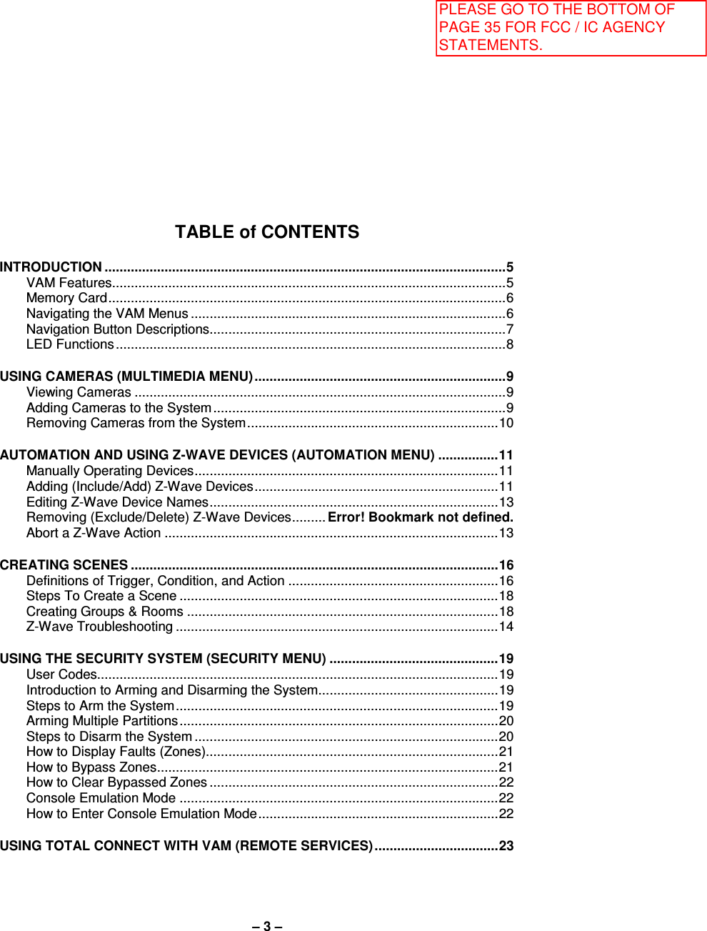 – 3 – TABLE of CONTENTS  INTRODUCTION ........................................................................................................... 5 VAM Features ......................................................................................................... 5 Memory Card .......................................................................................................... 6 Navigating the VAM Menus .................................................................................... 6 Navigation Button Descriptions............................................................................... 7 LED Functions ........................................................................................................ 8  USING CAMERAS (MULTIMEDIA MENU) ................................................................... 9 Viewing Cameras ................................................................................................... 9 Adding Cameras to the System .............................................................................. 9 Removing Cameras from the System ................................................................... 10  AUTOMATION AND USING Z-WAVE DEVICES (AUTOMATION MENU) ................ 11 Manually Operating Devices ................................................................................. 11 Adding (Include/Add) Z-Wave Devices ................................................................. 11 Editing Z-Wave Device Names ............................................................................. 13 Removing (Exclude/Delete) Z-Wave Devices ......... Error! Bookmark not defined. Abort a Z-Wave Action ......................................................................................... 13  CREATING SCENES .................................................................................................. 16 Definitions of Trigger, Condition, and Action ........................................................ 16 Steps To Create a Scene ..................................................................................... 18 Creating Groups &amp; Rooms ................................................................................... 18 Z-Wave Troubleshooting ...................................................................................... 14  USING THE SECURITY SYSTEM (SECURITY MENU) ............................................. 19 User Codes........................................................................................................... 19 Introduction to Arming and Disarming the System ................................................ 19 Steps to Arm the System ...................................................................................... 19 Arming Multiple Partitions ..................................................................................... 20 Steps to Disarm the System ................................................................................. 20 How to Display Faults (Zones).............................................................................. 21 How to Bypass Zones ........................................................................................... 21 How to Clear Bypassed Zones ............................................................................. 22 Console Emulation Mode ..................................................................................... 22 How to Enter Console Emulation Mode ................................................................ 22  USING TOTAL CONNECT WITH VAM (REMOTE SERVICES) ................................. 23  PLEASE GO TO THE BOTTOM OF PAGE 35 FOR FCC / IC AGENCY STATEMENTS.