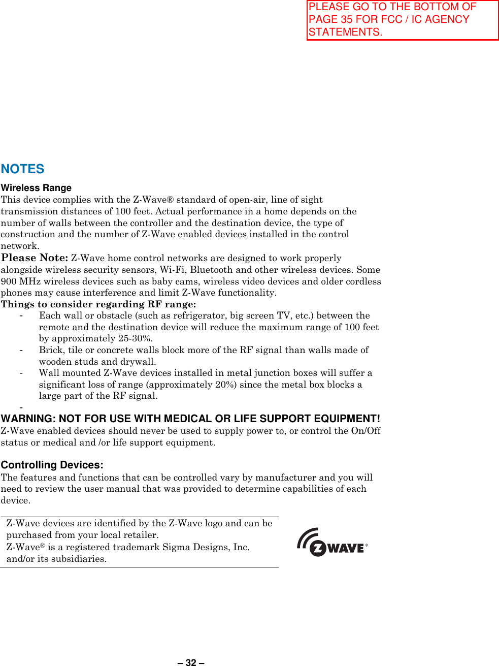 – 32 – NOTES Wireless Range This device complies with the Z-Wave® standard of open-air, line of sight transmission distances of 100 feet. Actual performance in a home depends on the number of walls between the controller and the destination device, the type of construction and the number of Z-Wave enabled devices installed in the control network.  Please Note: Z-Wave home control networks are designed to work properly alongside wireless security sensors, Wi-Fi, Bluetooth and other wireless devices. Some 900 MHz wireless devices such as baby cams, wireless video devices and older cordless phones may cause interference and limit Z-Wave functionality.  Things to consider regarding RF range: -  Each wall or obstacle (such as refrigerator, big screen TV, etc.) between the remote and the destination device will reduce the maximum range of 100 feet by approximately 25-30%. -  Brick, tile or concrete walls block more of the RF signal than walls made of wooden studs and drywall. -  Wall mounted Z-Wave devices installed in metal junction boxes will suffer a significant loss of range (approximately 20%) since the metal box blocks a large part of the RF signal. -   WARNING: NOT FOR USE WITH MEDICAL OR LIFE SUPPORT EQUIPMENT!  Z-Wave enabled devices should never be used to supply power to, or control the On/Off status or medical and /or life support equipment.   Controlling Devices: The features and functions that can be controlled vary by manufacturer and you will need to review the user manual that was provided to determine capabilities of each device.  Z-Wave devices are identified by the Z-Wave logo and can be purchased from your local retailer.  Z-Wave® is a registered trademark Sigma Designs, Inc. and/or its subsidiaries.               PLEASE GO TO THE BOTTOM OF PAGE 35 FOR FCC / IC AGENCY STATEMENTS.