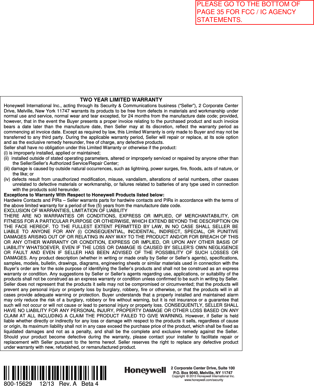TWO YEAR LIMITED WARRANTY Honeywell International Inc., acting through its Security &amp; Communications business (“Seller”), 2 Corporate Center Drive, Melville, New York 11747 warrants its products to be free from defects in materials and workmanship under normal use and service, normal wear and tear excepted, for 24 months from the manufacture date code; provided, however, that in the event the Buyer presents a proper invoice relating to the purchased product and such invoice bears  a  date  later  than  the  manufacture  date,  then  Seller  may  at  its  discretion,  reflect  the  warranty  period  as commencing at invoice date. Except as required by law, this Limited Warranty is only made to Buyer and may not be transferred to any third  party. During the  applicable  warranty period, Seller will  repair  or replace,  at its sole option and as the exclusive remedy hereunder, free of charge, any defective products. Seller shall have no obligation under this Limited Warranty or otherwise if the product:  (i) is improperly installed, applied or maintained; (ii)  installed outside of stated operating parameters, altered or improperly serviced or repaired by anyone other than the Seller/Seller’s Authorized Service/Repair Center; (iii) damage is caused by outside natural occurrences, such as lightning, power surges, fire, floods, acts of nature, or the like; or (iv)  defects  result  from  unauthorized  modification,  misuse,  vandalism,  alterations  of  serial  numbers,  other  causes unrelated to defective materials or workmanship, or failures related to batteries of any type used in connection with the products sold hereunder. Exceptions to Warranty With Respect to Honeywell Products listed below: Hardwire Contacts and PIRs – Seller warrants parts for hardwire contacts and PIRs in accordance with the terms of the above limited warranty for a period of five (5) years from the manufacture date code. EXCLUSION OF WARRANTIES, LIMITATION OF LIABILITY THERE  ARE  NO  WARRANTIES  OR  CONDITIONS,  EXPRESS  OR  IMPLIED,  OF  MERCHANTABILITY,  OR FITNESS FOR A PARTICULAR PURPOSE OR OTHERWISE, WHICH EXTEND BEYOND THE DESCRIPTION ON THE  FACE  HEREOF.  TO  THE  FULLEST  EXTENT  PERMITTED  BY  LAW,  IN  NO  CASE  SHALL  SELLER  BE LIABLE  TO  ANYONE  FOR  ANY  (i)  CONSEQUENTIAL,  INCIDENTAL,  INDIRECT,  SPECIAL,  OR  PUNITIVE DAMAGES ARISING OUT OF OR RELATING IN ANY WAY TO THE PRODUCT AND/OR FOR BREACH OF THIS OR  ANY  OTHER  WARRANTY  OR  CONDITION,  EXPRESS  OR  IMPLIED,  OR  UPON  ANY  OTHER  BASIS  OF LIABILITY  WHATSOEVER,  EVEN  IF  THE  LOSS  OR  DAMAGE  IS CAUSED BY  SELLER’S  OWN  NEGLIGENCE OR  FAULT  AND  EVEN  IF  SELLER  HAS  BEEN  ADVISED  OF  THE  POSSIBILITY  OF  SUCH  LOSSES  OR DAMAGES. Any product description (whether in writing or made orally by Seller or Seller’s agents), specifications, samples, models, bulletin, drawings, diagrams, engineering sheets or similar materials used in connection with the Buyer’s order are for the sole purpose of identifying the Seller’s products and shall not be construed as an express warranty or condition. Any suggestions by Seller or Seller’s agents regarding  use, applications, or suitability of the products shall not be construed as an express warranty or condition unless confirmed to be such in writing by Seller. Seller does not represent that the products it sells may not be compromised or circumvented; that the products will prevent  any personal  injury  or  property  loss  by burglary, robbery,  fire  or  otherwise,  or  that  the  products  will  in  all cases  provide  adequate  warning  or  protection.  Buyer  understands  that  a  properly installed  and  maintained  alarm may only reduce  the risk of  a burglary,  robbery or  fire  without  warning,  but it  is not  insurance or  a guarantee that such will not occur or will not cause or lead to personal injury or property loss. CONSEQUENTLY, SELLER SHALL HAVE NO LIABILITY FOR ANY PERSONAL INJURY, PROPERTY DAMAGE OR OTHER LOSS BASED ON ANY CLAIM  AT  ALL  INCLUDING  A  CLAIM  THE  PRODUCT  FAILED  TO  GIVE  WARNING.  However,  if  Seller  is  held liable whether directly or indirectly for any loss or damage with respect to the products it sells, regardless of cause or origin, its maximum liability shall not in any case exceed the purchase price of the product, which shall be fixed as liquidated  damages  and  not  as  a  penalty,  and  shall  be  the  complete  and  exclusive  remedy  against  the  Seller. Should  your  product  become  defective  during  the  warranty,  please  contact  your  installer  to  facilitate  repair  or replacement  with  Seller  pursuant  to  the  terms  hereof.  Seller  reserves  the  right  to  replace  any  defective  product under warranty with new, refurbished, or remanufactured product.    Ê800-15629cŠ 800-15629   12/13   Rev. A   Beta 4 2 Corporate Center Drive, Suite 100P.O. Box 9040, Melville, NY 11747Copyright © 2013 Honeywell International Inc.www.honeywell.com/security  PLEASE GO TO THE BOTTOM OF PAGE 35 FOR FCC / IC AGENCY STATEMENTS.