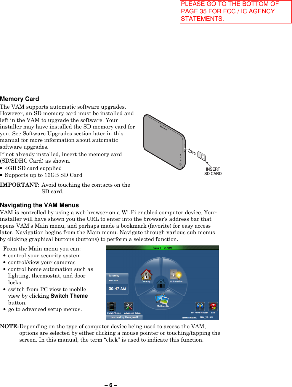 – 6 –   Navigating the VAM Menus VAM is controlled by using a web browser on a Wi-Fi enabled computer device. Your installer will have shown you the URL to enter into the browser’s address bar that opens VAM’s Main menu, and perhaps made a bookmark (favorite) for easy access later. Navigation begins from the Main menu. Navigate through various sub-menus by clicking graphical buttons (buttons) to perform a selected function.   From the Main menu you can: • control your security system • control/view your cameras • control home automation such as lighting, thermostat, and door locks • switch from PC view to mobile view by clicking Switch Theme button. • go to advanced setup menus.     NOTE: Depending on the type of computer device being used to access the VAM, options are selected by either clicking a mouse pointer or touching/tapping the screen. In this manual, the term “click” is used to indicate this function.  Memory Card  The VAM supports automatic software upgrades. However, an SD memory card must be installed and left in the VAM to upgrade the software. Your installer may have installed the SD memory card for you. See Software Upgrades section later in this manual for more information about automatic software upgrades. If not already installed, insert the memory card (SD/SDHC Card) as shown. •  4GB SD card supplied •  Supports up to 16GB SD Card  IMPORTANT: Avoid touching the contacts on the SD card. INSERTSD CARD PLEASE GO TO THE BOTTOM OF PAGE 35 FOR FCC / IC AGENCY STATEMENTS.