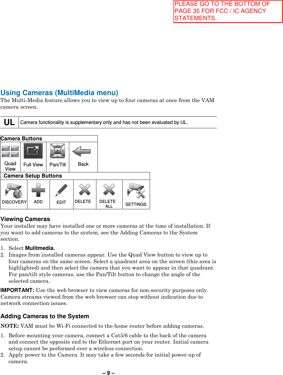 – 9 – Using Cameras (MultiMedia menu) The Multi-Media feature allows you to view up to four cameras at once from the VAM camera screen.  UL  Camera functionality is supplementary only and has not been evaluated by UL.  Camera Buttons  Quad View  Full View  Pan/Tilt  Back Camera Setup Buttons   DISCOVERY   ADD  EDIT  DELETE  DELETE ALL   SETTINGS  Viewing Cameras  Your installer may have installed one or more cameras at the time of installation. If you want to add cameras to the system, see the Adding Cameras to the System section.  1.  Select Mulitmedia.  2.  Images from installed cameras appear. Use the Quad View button to view up to four cameras on the same screen. Select a quadrant area on the screen (this area is highlighted) and then select the camera that you want to appear in that quadrant. For pan/tilt style cameras, use the Pan/Tilt button to change the angle of the selected camera.  IMPORTANT: Use the web browser to view cameras for non-security purposes only. Camera streams viewed from the web browser can stop without indication due to network connection issues.  Adding Cameras to the System  NOTE: VAM must be Wi-Fi connected to the home router before adding cameras.  1.  Before mounting your camera, connect a Cat5/6 cable to the back of the camera and connect the opposite end to the Ethernet port on your router. Initial camera setup cannot be performed over a wireless connection. 2.  Apply power to the Camera. It may take a few seconds for initial power-up of camera. PLEASE GO TO THE BOTTOM OF PAGE 35 FOR FCC / IC AGENCY STATEMENTS.