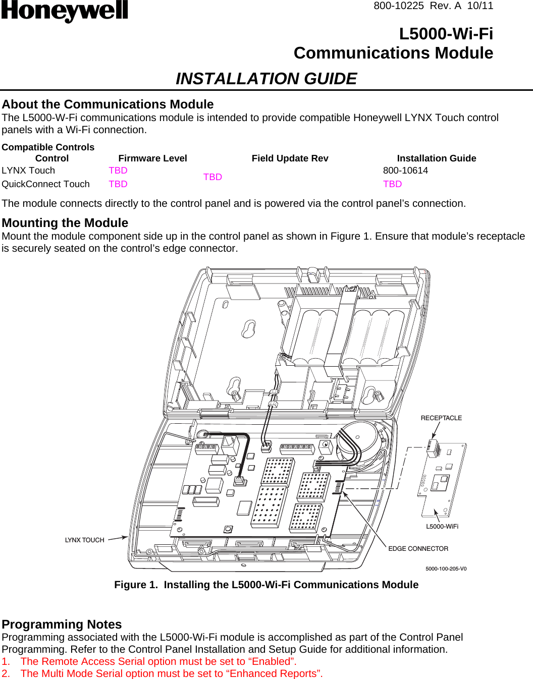  800-10225  Rev. A  10/11  L5000-Wi-FiCommunications Module INSTALLATION GUIDE About the Communications Module The L5000-W-Fi communications module is intended to provide compatible Honeywell LYNX Touch control panels with a Wi-Fi connection. Compatible Controls Control  Firmware Level  Field Update Rev  Installation Guide LYNX Touch  TBD  800-10614 QuickConnect Touch  TBD  TBD  TBD The module connects directly to the control panel and is powered via the control panel’s connection.  Mounting the Module   Mount the module component side up in the control panel as shown in Figure 1. Ensure that module’s receptacle is securely seated on the control’s edge connector.   5000-100-205-V0LYNX TOUCHRECEPTACLEEDGE CONNECTORL5000-WiFi Figure 1.  Installing the L5000-Wi-Fi Communications Module   Programming Notes Programming associated with the L5000-Wi-Fi module is accomplished as part of the Control Panel Programming. Refer to the Control Panel Installation and Setup Guide for additional information. 1.  The Remote Access Serial option must be set to “Enabled”. 2.  The Multi Mode Serial option must be set to “Enhanced Reports”.   