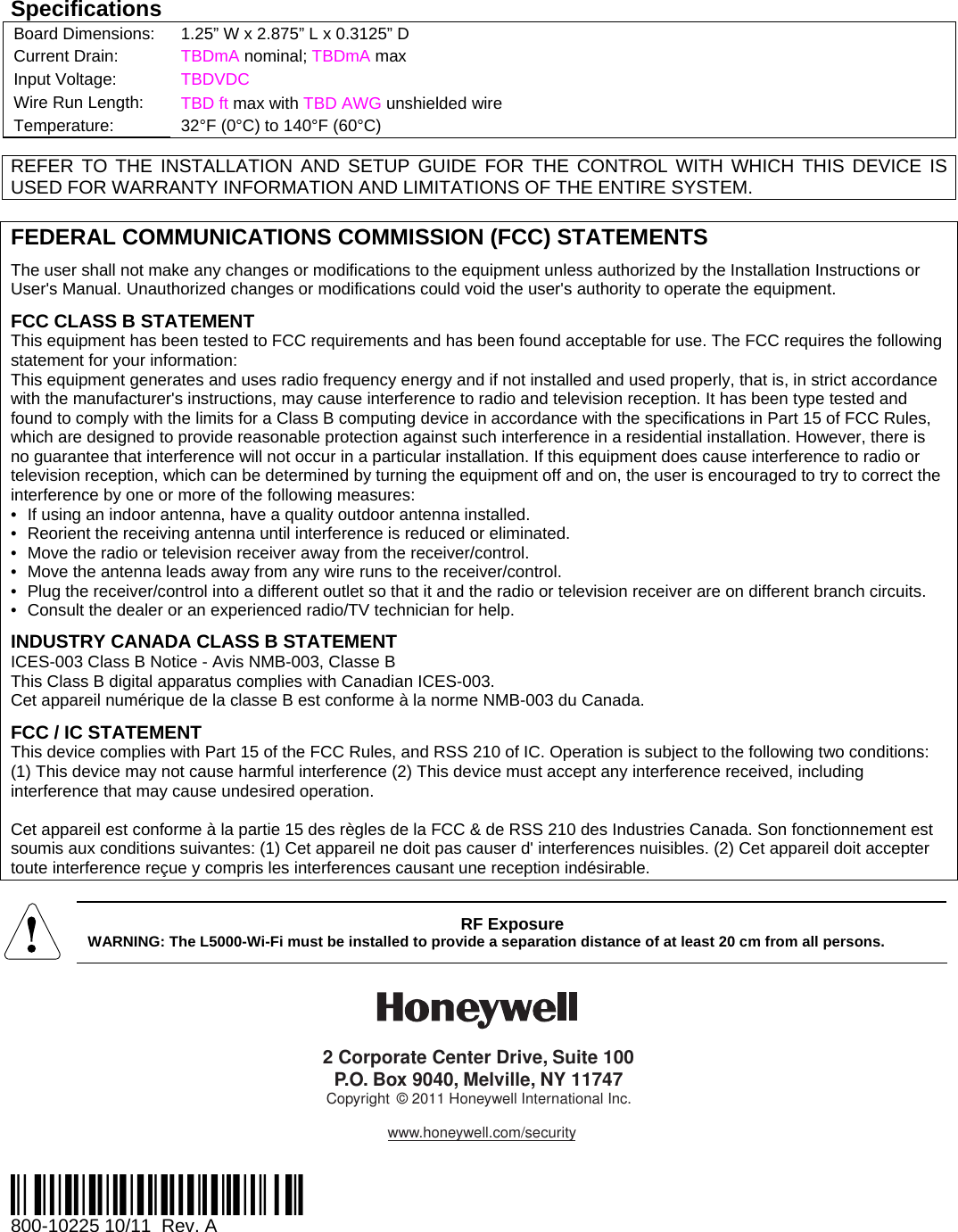 Specifications Board Dimensions:  1.25” W x 2.875” L x 0.3125” D Current Drain:  TBDmA nominal; TBDmA max Input Voltage:  TBDVDC Wire Run Length:  TBD ft max with TBD AWG unshielded wire Temperature:   32°F (0°C) to 140°F (60°C)    REFER TO THE INSTALLATION AND SETUP GUIDE FOR THE CONTROL WITH WHICH THIS DEVICE IS USED FOR WARRANTY INFORMATION AND LIMITATIONS OF THE ENTIRE SYSTEM.  FEDERAL COMMUNICATIONS COMMISSION (FCC) STATEMENTS The user shall not make any changes or modifications to the equipment unless authorized by the Installation Instructions or User&apos;s Manual. Unauthorized changes or modifications could void the user&apos;s authority to operate the equipment. FCC CLASS B STATEMENT This equipment has been tested to FCC requirements and has been found acceptable for use. The FCC requires the following statement for your information: This equipment generates and uses radio frequency energy and if not installed and used properly, that is, in strict accordance with the manufacturer&apos;s instructions, may cause interference to radio and television reception. It has been type tested and found to comply with the limits for a Class B computing device in accordance with the specifications in Part 15 of FCC Rules, which are designed to provide reasonable protection against such interference in a residential installation. However, there is no guarantee that interference will not occur in a particular installation. If this equipment does cause interference to radio or television reception, which can be determined by turning the equipment off and on, the user is encouraged to try to correct the interference by one or more of the following measures: •  If using an indoor antenna, have a quality outdoor antenna installed. •  Reorient the receiving antenna until interference is reduced or eliminated. •  Move the radio or television receiver away from the receiver/control. •  Move the antenna leads away from any wire runs to the receiver/control. •  Plug the receiver/control into a different outlet so that it and the radio or television receiver are on different branch circuits. •  Consult the dealer or an experienced radio/TV technician for help. INDUSTRY CANADA CLASS B STATEMENT ICES-003 Class B Notice - Avis NMB-003, Classe B This Class B digital apparatus complies with Canadian ICES-003. Cet appareil numérique de la classe B est conforme à la norme NMB-003 du Canada. FCC / IC STATEMENT This device complies with Part 15 of the FCC Rules, and RSS 210 of IC. Operation is subject to the following two conditions: (1) This device may not cause harmful interference (2) This device must accept any interference received, including interference that may cause undesired operation.  Cet appareil est conforme à la partie 15 des règles de la FCC &amp; de RSS 210 des Industries Canada. Son fonctionnement est soumis aux conditions suivantes: (1) Cet appareil ne doit pas causer d&apos; interferences nuisibles. (2) Cet appareil doit accepter toute interference reçue y compris les interferences causant une reception indésirable.   RF Exposure WARNING: The L5000-Wi-Fi must be installed to provide a separation distance of at least 20 cm from all persons. 2 Corporate Center Drive, Suite 100P.O. Box 9040, Melville, NY 11747Copyright © 2011 Honeywell International Inc.www.honeywell.com/security  Ê800-10225lŠ 800-10225 10/11  Rev. A 