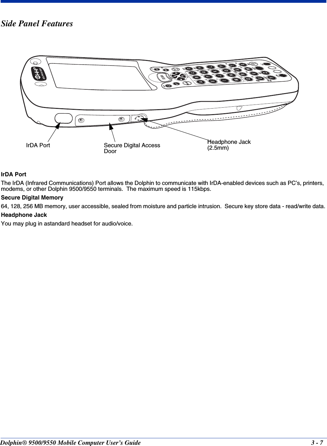 Dolphin® 9500/9550 Mobile Computer User’s Guide 3 - 7Side Panel FeaturesIrDA PortThe IrDA (Infrared Communications) Port allows the Dolphin to communicate with IrDA-enabled devices such as PC’s, printers, modems, or other Dolphin 9500/9550 terminals.  The maximum speed is 115kbps.Secure Digital Memory64, 128, 256 MB memory, user accessible, sealed from moisture and particle intrusion.  Secure key store data - read/write data.Headphone JackYou may plug in astandard headset for audio/voice.DOLPHIN 9500IrDA Port Secure Digital Access DoorHeadphone Jack  (2.5mm)