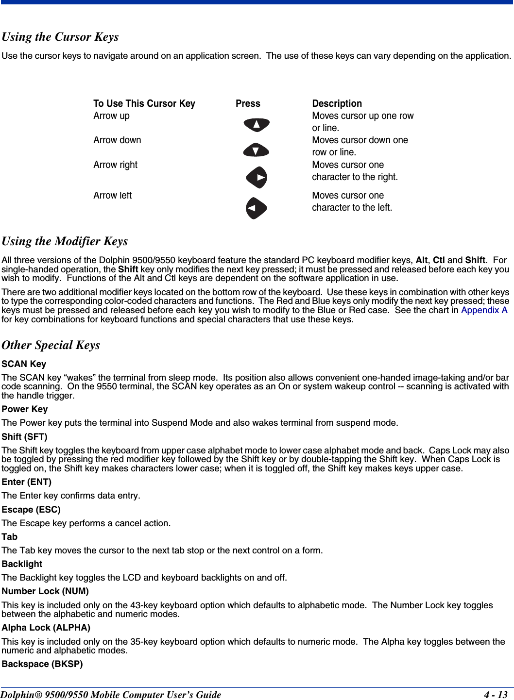 Dolphin® 9500/9550 Mobile Computer User’s Guide 4 - 13Using the Cursor KeysUse the cursor keys to navigate around on an application screen.  The use of these keys can vary depending on the application.Using the Modifier KeysAll three versions of the Dolphin 9500/9550 keyboard feature the standard PC keyboard modifier keys, Alt, Ctl and Shift.  For single-handed operation, the Shift key only modifies the next key pressed; it must be pressed and released before each key you wish to modify.  Functions of the Alt and Ctl keys are dependent on the software application in use.There are two additional modifier keys located on the bottom row of the keyboard.  Use these keys in combination with other keys to type the corresponding color-coded characters and functions.  The Red and Blue keys only modify the next key pressed; these keys must be pressed and released before each key you wish to modify to the Blue or Red case.  See the chart in Appendix A for key combinations for keyboard functions and special characters that use these keys.Other Special KeysSCAN KeyThe SCAN key “wakes” the terminal from sleep mode.  Its position also allows convenient one-handed image-taking and/or bar code scanning.  On the 9550 terminal, the SCAN key operates as an On or system wakeup control -- scanning is activated with the handle trigger.Power KeyThe Power key puts the terminal into Suspend Mode and also wakes terminal from suspend mode.Shift (SFT)The Shift key toggles the keyboard from upper case alphabet mode to lower case alphabet mode and back.  Caps Lock may also be toggled by pressing the red modifier key followed by the Shift key or by double-tapping the Shift key.  When Caps Lock is toggled on, the Shift key makes characters lower case; when it is toggled off, the Shift key makes keys upper case.Enter (ENT)The Enter key confirms data entry.Escape (ESC)The Escape key performs a cancel action.  TabThe Tab key moves the cursor to the next tab stop or the next control on a form.  BacklightThe Backlight key toggles the LCD and keyboard backlights on and off.Number Lock (NUM)This key is included only on the 43-key keyboard option which defaults to alphabetic mode.  The Number Lock key toggles between the alphabetic and numeric modes.  Alpha Lock (ALPHA)This key is included only on the 35-key keyboard option which defaults to numeric mode.  The Alpha key toggles between the numeric and alphabetic modes.  Backspace (BKSP)To Use This Cursor Key               Press DescriptionArrow up Moves cursor up one row or line.Arrow down Moves cursor down one row or line.Arrow right Moves cursor one character to the right.Arrow left Moves cursor one character to the left.