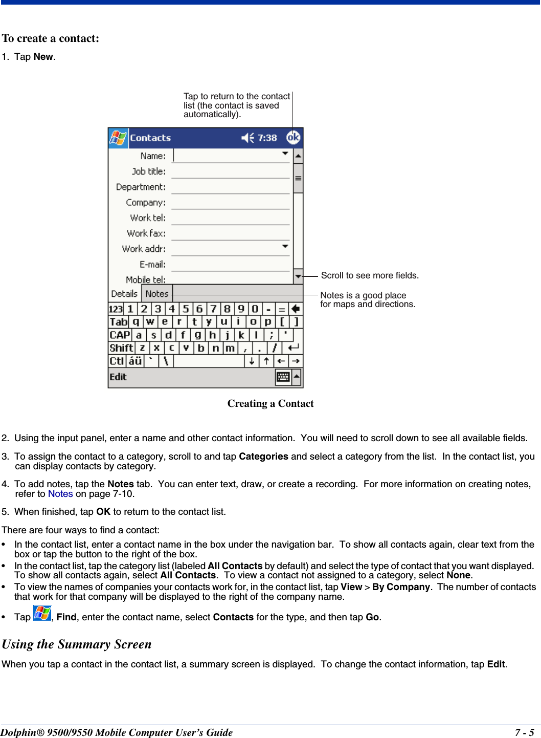 Dolphin® 9500/9550 Mobile Computer User’s Guide 7 - 5To create a contact:1. Tap New.2. Using the input panel, enter a name and other contact information.  You will need to scroll down to see all available fields.3. To assign the contact to a category, scroll to and tap Categories and select a category from the list.  In the contact list, you can display contacts by category.4. To add notes, tap the Notes tab.  You can enter text, draw, or create a recording.  For more information on creating notes, refer to Notes on page 7-10.5. When finished, tap OK to return to the contact list.There are four ways to find a contact: • In the contact list, enter a contact name in the box under the navigation bar.  To show all contacts again, clear text from the box or tap the button to the right of the box.  • In the contact list, tap the category list (labeled All Contacts by default) and select the type of contact that you want displayed.  To show all contacts again, select All Contacts.  To view a contact not assigned to a category, select None.  • To view the names of companies your contacts work for, in the contact list, tap View &gt; By Company.  The number of contacts that work for that company will be displayed to the right of the company name.  •Tap , Find, enter the contact name, select Contacts for the type, and then tap Go.  Using the Summary ScreenWhen you tap a contact in the contact list, a summary screen is displayed.  To change the contact information, tap Edit.Notes is a good placefor maps and directions.Tap to return to the contactlist (the contact is savedautomatically).Scroll to see more fields.Creating a Contact