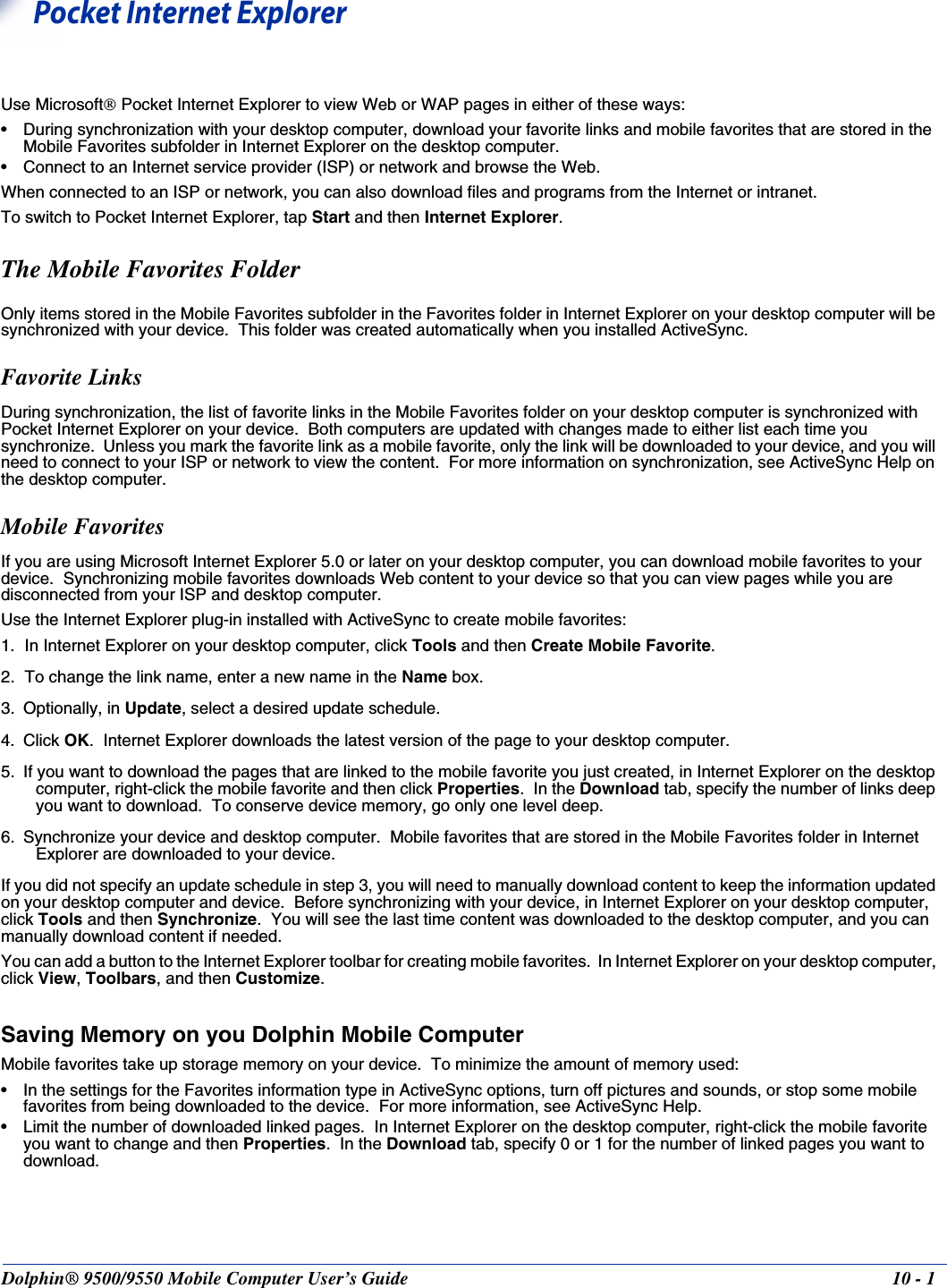 Dolphin® 9500/9550 Mobile Computer User’s Guide 10 - 110Pocket Internet Explorer Use Microsoft Pocket Internet Explorer to view Web or WAP pages in either of these ways:• During synchronization with your desktop computer, download your favorite links and mobile favorites that are stored in the Mobile Favorites subfolder in Internet Explorer on the desktop computer.• Connect to an Internet service provider (ISP) or network and browse the Web.  When connected to an ISP or network, you can also download files and programs from the Internet or intranet.To switch to Pocket Internet Explorer, tap Start and then Internet Explorer.The Mobile Favorites FolderOnly items stored in the Mobile Favorites subfolder in the Favorites folder in Internet Explorer on your desktop computer will be synchronized with your device.  This folder was created automatically when you installed ActiveSync.  Favorite LinksDuring synchronization, the list of favorite links in the Mobile Favorites folder on your desktop computer is synchronized with Pocket Internet Explorer on your device.  Both computers are updated with changes made to either list each time you synchronize.  Unless you mark the favorite link as a mobile favorite, only the link will be downloaded to your device, and you will need to connect to your ISP or network to view the content.  For more information on synchronization, see ActiveSync Help on the desktop computer.Mobile Favorites If you are using Microsoft Internet Explorer 5.0 or later on your desktop computer, you can download mobile favorites to your device.  Synchronizing mobile favorites downloads Web content to your device so that you can view pages while you are disconnected from your ISP and desktop computer.Use the Internet Explorer plug-in installed with ActiveSync to create mobile favorites:1. In Internet Explorer on your desktop computer, click Tools and then Create Mobile Favorite.2. To change the link name, enter a new name in the Name box.  3. Optionally, in Update, select a desired update schedule.4. Click OK.  Internet Explorer downloads the latest version of the page to your desktop computer.5. If you want to download the pages that are linked to the mobile favorite you just created, in Internet Explorer on the desktop computer, right-click the mobile favorite and then click Properties.  In the Download tab, specify the number of links deep you want to download.  To conserve device memory, go only one level deep.6. Synchronize your device and desktop computer.  Mobile favorites that are stored in the Mobile Favorites folder in Internet Explorer are downloaded to your device.If you did not specify an update schedule in step 3, you will need to manually download content to keep the information updated on your desktop computer and device.  Before synchronizing with your device, in Internet Explorer on your desktop computer, click Tools and then Synchronize.  You will see the last time content was downloaded to the desktop computer, and you can manually download content if needed.You can add a button to the Internet Explorer toolbar for creating mobile favorites.  In Internet Explorer on your desktop computer, click View, Toolbars, and then Customize.Saving Memory on you Dolphin Mobile ComputerMobile favorites take up storage memory on your device.  To minimize the amount of memory used:• In the settings for the Favorites information type in ActiveSync options, turn off pictures and sounds, or stop some mobile favorites from being downloaded to the device.  For more information, see ActiveSync Help.• Limit the number of downloaded linked pages.  In Internet Explorer on the desktop computer, right-click the mobile favorite you want to change and then Properties.  In the Download tab, specify 0 or 1 for the number of linked pages you want to download.