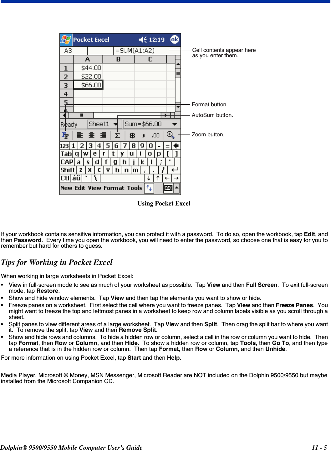 Dolphin® 9500/9550 Mobile Computer User’s Guide 11 - 5If your workbook contains sensitive information, you can protect it with a password.  To do so, open the workbook, tap Edit, and then Password.  Every time you open the workbook, you will need to enter the password, so choose one that is easy for you to remember but hard for others to guess.Tips for Working in Pocket ExcelWhen working in large worksheets in Pocket Excel:• View in full-screen mode to see as much of your worksheet as possible.  Tap View and then Full Screen.  To exit full-screen mode, tap Restore.• Show and hide window elements.  Tap View and then tap the elements you want to show or hide.• Freeze panes on a worksheet.  First select the cell where you want to freeze panes.  Tap View and then Freeze Panes.  You might want to freeze the top and leftmost panes in a worksheet to keep row and column labels visible as you scroll through a sheet.• Split panes to view different areas of a large worksheet.  Tap View and then Split.  Then drag the split bar to where you want it.  To remove the split, tap View and then Remove Split.• Show and hide rows and columns.  To hide a hidden row or column, select a cell in the row or column you want to hide.  Then tap Format, then Row or Column, and then Hide.  To show a hidden row or column, tap Tools, then Go To, and then type a reference that is in the hidden row or column.  Then tap Format, then Row or Column, and then Unhide.For more information on using Pocket Excel, tap Start and then Help.Media Player, Microsoft ® Money, MSN Messenger, Microsoft Reader are NOT included on the Dolphin 9500/9550 but maybe installed from the Microsoft Companion CD.Cell contents appear hereas you enter them.AutoSum button.Format button.Zoom button.Using Pocket Excel
