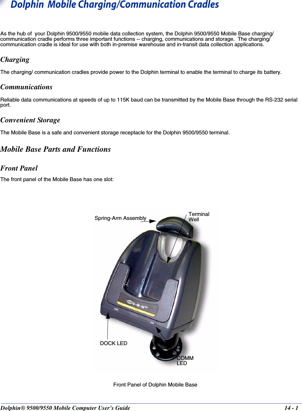 Dolphin® 9500/9550 Mobile Computer User’s Guide 14 - 114Dolphin  Mobile Charging/Communication CradlesAs the hub of  your Dolphin 9500/9550 mobile data collection system, the Dolphin 9500/9550 Mobile Base charging/communication cradle performs three important functions -- charging, communications and storage.  The charging/communication cradle is ideal for use with both in-premise warehouse and in-transit data collection applications.ChargingThe charging/ communication cradles provide power to the Dolphin terminal to enable the terminal to charge its battery.CommunicationsReliable data communications at speeds of up to 115K baud can be transmitted by the Mobile Base through the RS-232 serial port.Convenient Storage The Mobile Base is a safe and convenient storage receptacle for the Dolphin 9500/9550 terminal.  Mobile Base Parts and FunctionsFront PanelThe front panel of the Mobile Base has one slot:Front Panel of Dolphin Mobile BaseTerminal WellDOCK LEDCOMM              LEDSpring-Arm Assembly