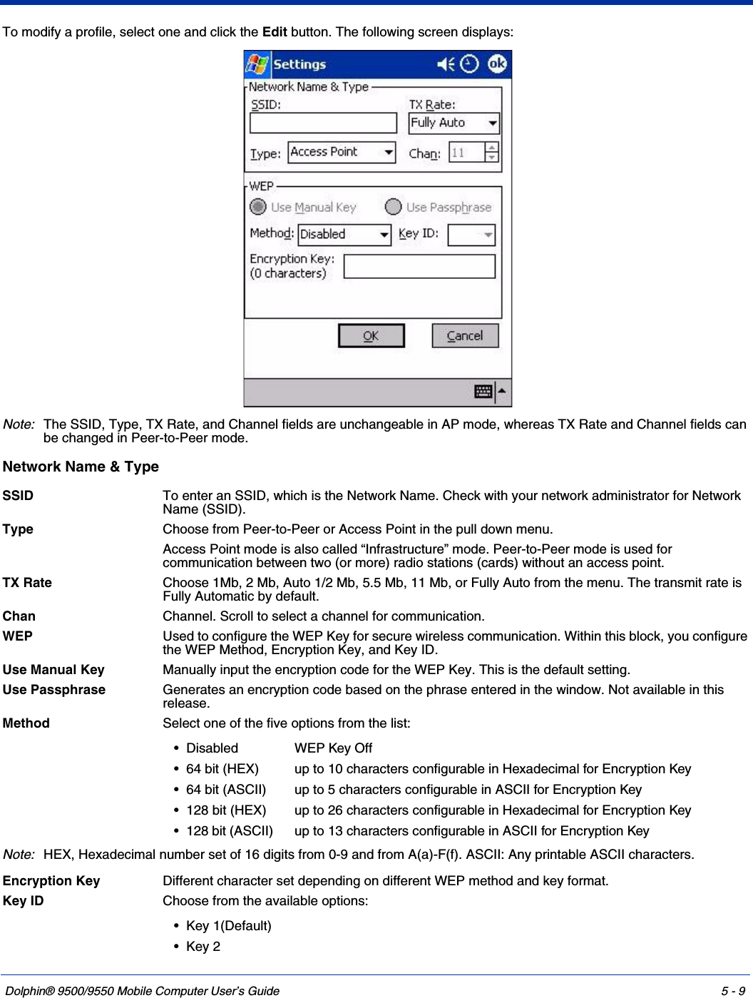 Dolphin® 9500/9550 Mobile Computer User’s Guide 5 - 9To modify a profile, select one and click the Edit button. The following screen displays:Note:The SSID, Type, TX Rate, and Channel fields are unchangeable in AP mode, whereas TX Rate and Channel fields can be changed in Peer-to-Peer mode.Network Name &amp; Type SSID To enter an SSID, which is the Network Name. Check with your network administrator for Network Name (SSID).Type Choose from Peer-to-Peer or Access Point in the pull down menu. Access Point mode is also called “Infrastructure” mode. Peer-to-Peer mode is used for communication between two (or more) radio stations (cards) without an access point. TX Rate Choose 1Mb, 2 Mb, Auto 1/2 Mb, 5.5 Mb, 11 Mb, or Fully Auto from the menu. The transmit rate is Fully Automatic by default. Chan Channel. Scroll to select a channel for communication. WEP  Used to configure the WEP Key for secure wireless communication. Within this block, you configure the WEP Method, Encryption Key, and Key ID. Use Manual Key Manually input the encryption code for the WEP Key. This is the default setting.Use Passphrase Generates an encryption code based on the phrase entered in the window. Not available in this release.Method Select one of the five options from the list:Note:HEX, Hexadecimal number set of 16 digits from 0-9 and from A(a)-F(f). ASCII: Any printable ASCII characters.Encryption Key Different character set depending on different WEP method and key format.Key ID Choose from the available options: • Disabled WEP Key Off• 64 bit (HEX)  up to 10 characters configurable in Hexadecimal for Encryption Key• 64 bit (ASCII)  up to 5 characters configurable in ASCII for Encryption Key• 128 bit (HEX)  up to 26 characters configurable in Hexadecimal for Encryption Key• 128 bit (ASCII)  up to 13 characters configurable in ASCII for Encryption Key• Key 1(Default)•Key 2