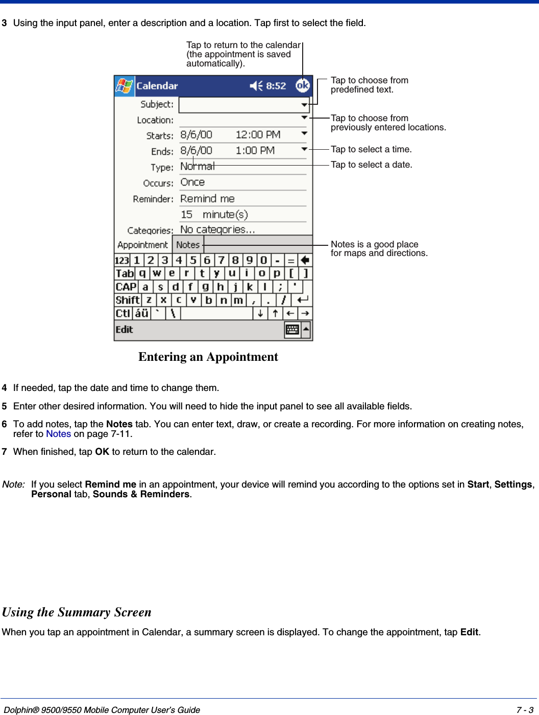 Dolphin® 9500/9550 Mobile Computer User’s Guide 7 - 33Using the input panel, enter a description and a location. Tap first to select the field. 4If needed, tap the date and time to change them.5Enter other desired information. You will need to hide the input panel to see all available fields.6To add notes, tap the Notes tab. You can enter text, draw, or create a recording. For more information on creating notes, refer to Notes on page 7-11.7When finished, tap OK to return to the calendar. Note:If you select Remind me in an appointment, your device will remind you according to the options set in Start, Settings, Personal tab, Sounds &amp; Reminders. Using the Summary ScreenWhen you tap an appointment in Calendar, a summary screen is displayed. To change the appointment, tap Edit.Tap to select a date.Tap to select a time.Tap to return to the calendar(the appointment is savedautomatically).Tap to choose frompreviously entered locations.Tap to choose frompredefined text.Notes is a good placefor maps and directions.Entering an Appointment