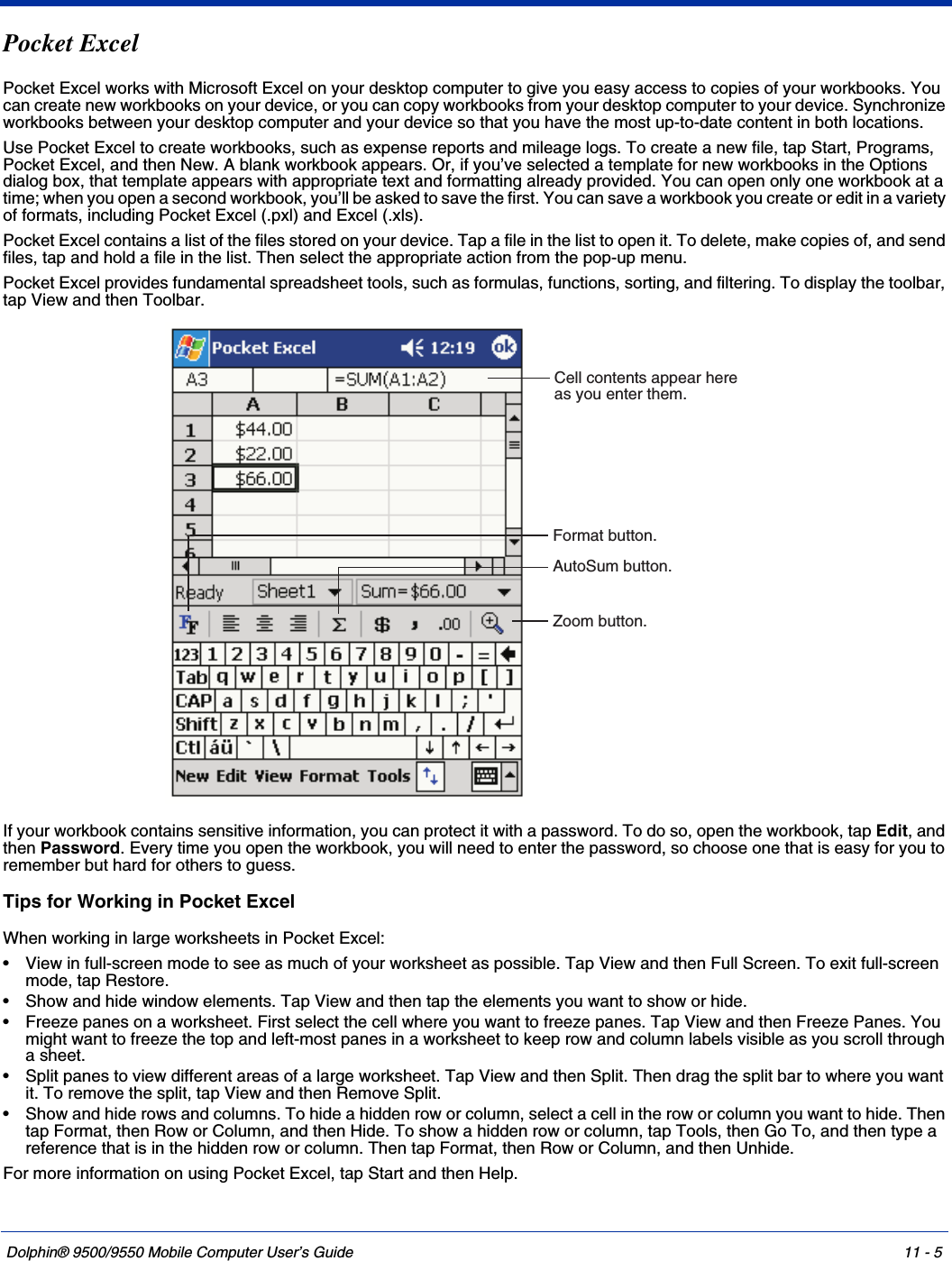 Dolphin® 9500/9550 Mobile Computer User’s Guide 11 - 5Pocket ExcelPocket Excel works with Microsoft Excel on your desktop computer to give you easy access to copies of your workbooks. You can create new workbooks on your device, or you can copy workbooks from your desktop computer to your device. Synchronize workbooks between your desktop computer and your device so that you have the most up-to-date content in both locations.Use Pocket Excel to create workbooks, such as expense reports and mileage logs. To create a new file, tap Start, Programs, Pocket Excel, and then New. A blank workbook appears. Or, if you’ve selected a template for new workbooks in the Options dialog box, that template appears with appropriate text and formatting already provided. You can open only one workbook at a time; when you open a second workbook, you’ll be asked to save the first. You can save a workbook you create or edit in a variety of formats, including Pocket Excel (.pxl) and Excel (.xls).Pocket Excel contains a list of the files stored on your device. Tap a file in the list to open it. To delete, make copies of, and send files, tap and hold a file in the list. Then select the appropriate action from the pop-up menu.Pocket Excel provides fundamental spreadsheet tools, such as formulas, functions, sorting, and filtering. To display the toolbar, tap View and then Toolbar. If your workbook contains sensitive information, you can protect it with a password. To do so, open the workbook, tap Edit, and then Password. Every time you open the workbook, you will need to enter the password, so choose one that is easy for you to remember but hard for others to guess.Tips for Working in Pocket ExcelWhen working in large worksheets in Pocket Excel:• View in full-screen mode to see as much of your worksheet as possible. Tap View and then Full Screen. To exit full-screen mode, tap Restore.• Show and hide window elements. Tap View and then tap the elements you want to show or hide.• Freeze panes on a worksheet. First select the cell where you want to freeze panes. Tap View and then Freeze Panes. You might want to freeze the top and left-most panes in a worksheet to keep row and column labels visible as you scroll through a sheet.• Split panes to view different areas of a large worksheet. Tap View and then Split. Then drag the split bar to where you want it. To remove the split, tap View and then Remove Split.• Show and hide rows and columns. To hide a hidden row or column, select a cell in the row or column you want to hide. Then tap Format, then Row or Column, and then Hide. To show a hidden row or column, tap Tools, then Go To, and then type a reference that is in the hidden row or column. Then tap Format, then Row or Column, and then Unhide.For more information on using Pocket Excel, tap Start and then Help.Cell contents appear hereas you enter them.AutoSum button.Format button.Zoom button.