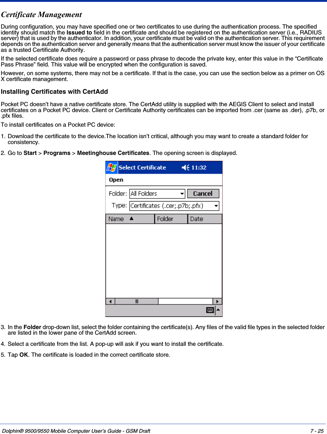 Dolphin® 9500/9550 Mobile Computer User’s Guide - GSM Draft 7 - 25Certificate ManagementDuring configuration, you may have specified one or two certificates to use during the authentication process. The specified identity should match the Issued to field in the certificate and should be registered on the authentication server (i.e., RADIUS server) that is used by the authenticator. In addition, your certificate must be valid on the authentication server. This requirement depends on the authentication server and generally means that the authentication server must know the issuer of your certificate as a trusted Certificate Authority. If the selected certificate does require a password or pass phrase to decode the private key, enter this value in the “Certificate Pass Phrase” field. This value will be encrypted when the configuration is saved.However, on some systems, there may not be a certificate. If that is the case, you can use the section below as a primer on OS X certificate management.Installing Certificates with CertAddPocket PC doesn’t have a native certificate store. The CertAdd utility is supplied with the AEGIS Client to select and install certificates on a Pocket PC device. Client or Certificate Authority certificates can be imported from .cer (same as .der), .p7b, or .pfx files.To install certificates on a Pocket PC device:1. Download the certificate to the device.The location isn’t critical, although you may want to create a standard folder for consistency.2. Go to Start &gt; Programs &gt; Meetinghouse Certificates. The opening screen is displayed. 3. In the Folder drop-down list, select the folder containing the certificate(s). Any files of the valid file types in the selected folder are listed in the lower pane of the CertAdd screen.4. Select a certificate from the list. A pop-up will ask if you want to install the certificate.5. Tap OK. The certificate is loaded in the correct certificate store.